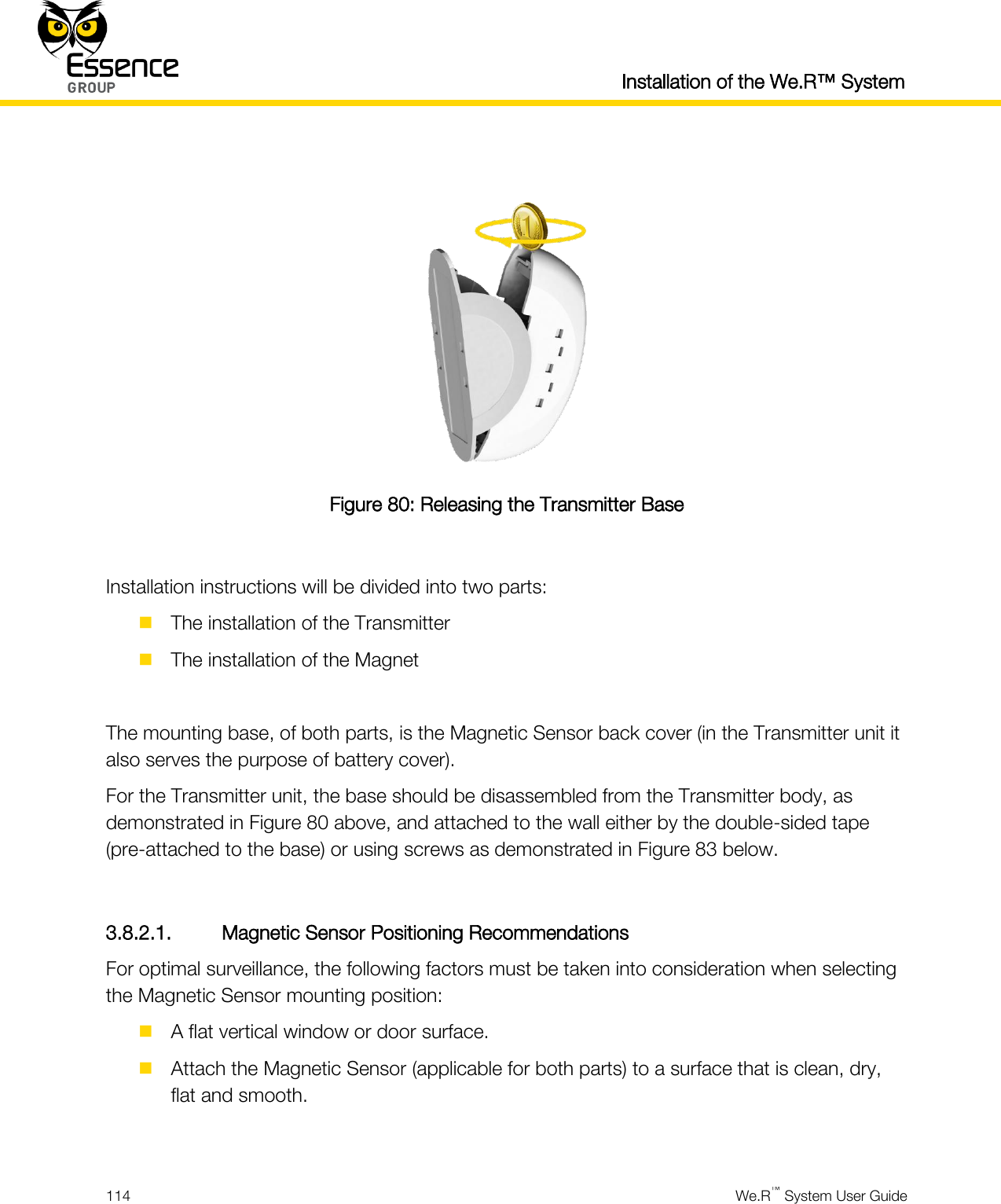  Installation of the We.R™ System  114  We.R™ System User Guide    Figure 80: Releasing the Transmitter Base  Installation instructions will be divided into two parts:  The installation of the Transmitter  The installation of the Magnet  The mounting base, of both parts, is the Magnetic Sensor back cover (in the Transmitter unit it also serves the purpose of battery cover). For the Transmitter unit, the base should be disassembled from the Transmitter body, as demonstrated in Figure 80 above, and attached to the wall either by the double-sided tape (pre-attached to the base) or using screws as demonstrated in Figure 83 below.  3.8.2.1. Magnetic Sensor Positioning Recommendations For optimal surveillance, the following factors must be taken into consideration when selecting the Magnetic Sensor mounting position:  A flat vertical window or door surface.  Attach the Magnetic Sensor (applicable for both parts) to a surface that is clean, dry, flat and smooth.  