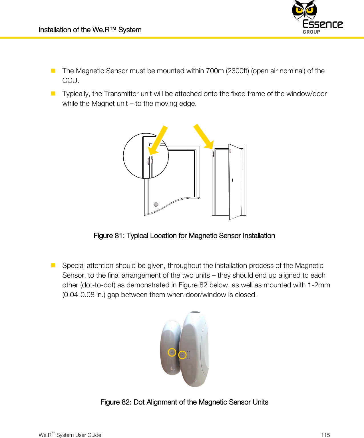 Installation of the We.R™ System    We.R™ System User Guide  115    The Magnetic Sensor must be mounted within 700m (2300ft) (open air nominal) of the CCU.  Typically, the Transmitter unit will be attached onto the fixed frame of the window/door while the Magnet unit – to the moving edge.   Figure 81: Typical Location for Magnetic Sensor Installation   Special attention should be given, throughout the installation process of the Magnetic Sensor, to the final arrangement of the two units – they should end up aligned to each other (dot-to-dot) as demonstrated in Figure 82 below, as well as mounted with 1-2mm (0.04-0.08 in.) gap between them when door/window is closed.  Figure 82: Dot Alignment of the Magnetic Sensor Units  