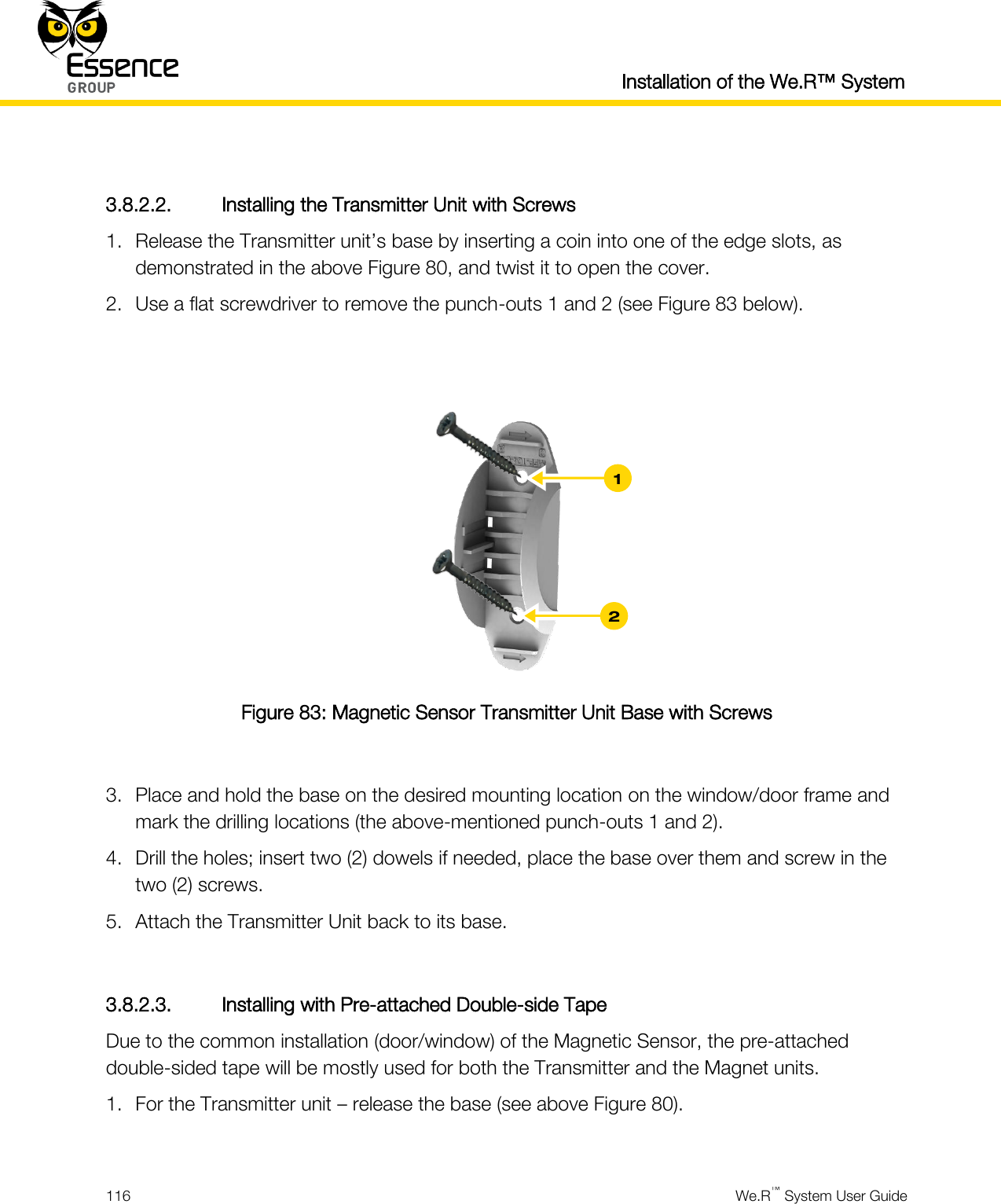  Installation of the We.R™ System  116  We.R™ System User Guide   3.8.2.2. Installing the Transmitter Unit with Screws 1. Release the Transmitter unit’s base by inserting a coin into one of the edge slots, as demonstrated in the above Figure 80, and twist it to open the cover. 2. Use a flat screwdriver to remove the punch-outs 1 and 2 (see Figure 83 below).    Figure 83: Magnetic Sensor Transmitter Unit Base with Screws  3. Place and hold the base on the desired mounting location on the window/door frame and mark the drilling locations (the above-mentioned punch-outs 1 and 2). 4. Drill the holes; insert two (2) dowels if needed, place the base over them and screw in the two (2) screws. 5. Attach the Transmitter Unit back to its base.  3.8.2.3. Installing with Pre-attached Double-side Tape Due to the common installation (door/window) of the Magnetic Sensor, the pre-attached double-sided tape will be mostly used for both the Transmitter and the Magnet units. 1. For the Transmitter unit – release the base (see above Figure 80).  2 1 