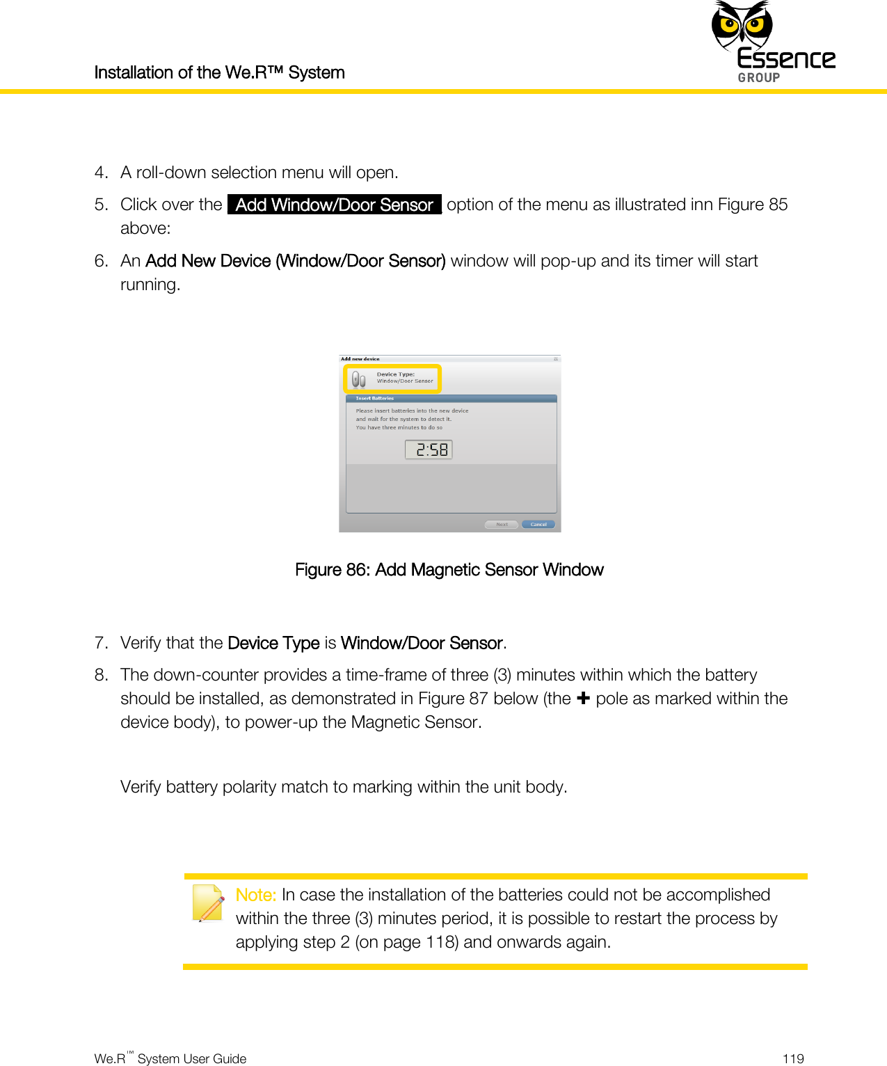 Installation of the We.R™ System    We.R™ System User Guide  119   4. A roll-down selection menu will open. 5. Click over the _Add Window/Door Sensor_ option of the menu as illustrated inn Figure 85 above: 6. An Add New Device (Window/Door Sensor) window will pop-up and its timer will start running.   Figure 86: Add Magnetic Sensor Window  7. Verify that the Device Type is Window/Door Sensor. 8. The down-counter provides a time-frame of three (3) minutes within which the battery should be installed, as demonstrated in Figure 87 below (the  pole as marked within the device body), to power-up the Magnetic Sensor.  Verify battery polarity match to marking within the unit body.    Note: In case the installation of the batteries could not be accomplished within the three (3) minutes period, it is possible to restart the process by applying step 2 (on page 118) and onwards again.   