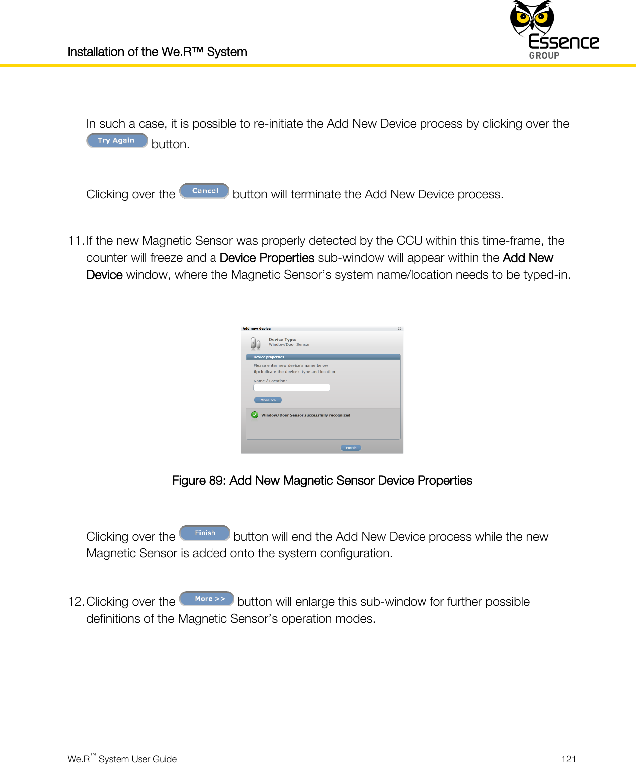 Installation of the We.R™ System    We.R™ System User Guide  121   In such a case, it is possible to re-initiate the Add New Device process by clicking over the  button.  Clicking over the   button will terminate the Add New Device process.  11. If the new Magnetic Sensor was properly detected by the CCU within this time-frame, the counter will freeze and a Device Properties sub-window will appear within the Add New Device window, where the Magnetic Sensor’s system name/location needs to be typed-in.   Figure 89: Add New Magnetic Sensor Device Properties  Clicking over the   button will end the Add New Device process while the new Magnetic Sensor is added onto the system configuration.  12. Clicking over the   button will enlarge this sub-window for further possible definitions of the Magnetic Sensor’s operation modes.     