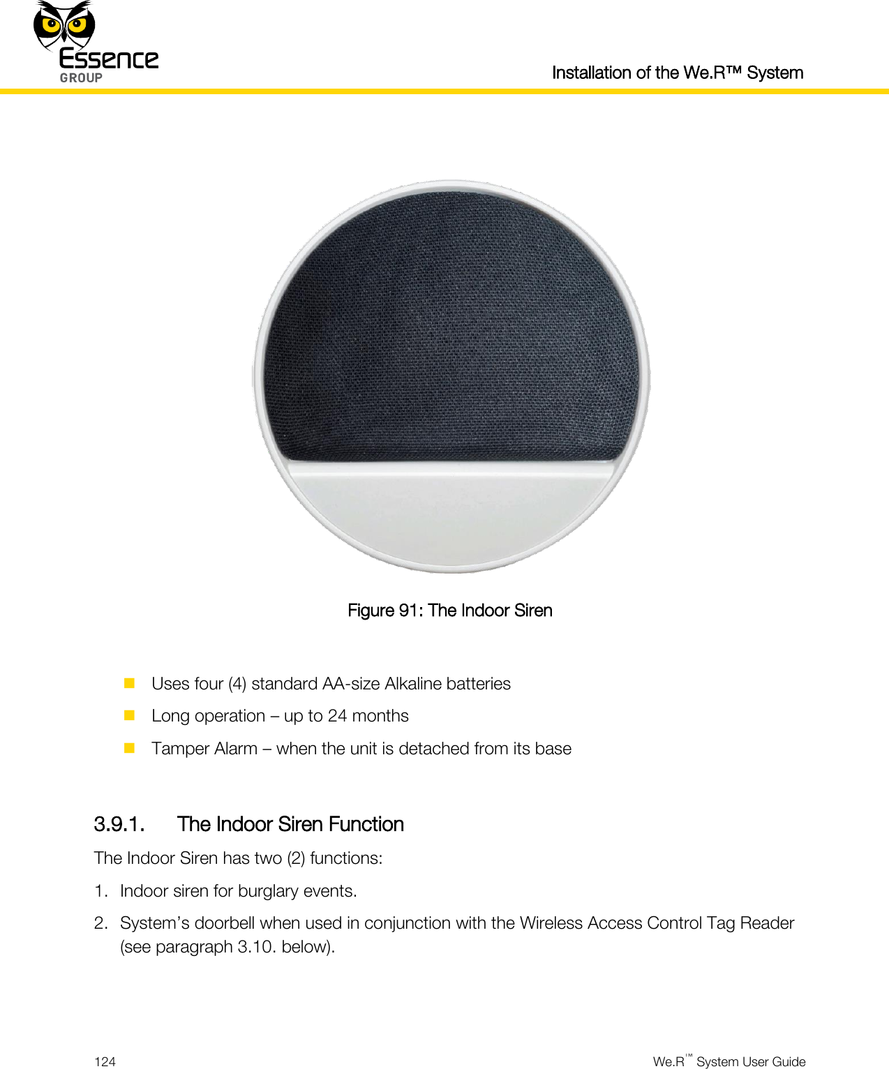  Installation of the We.R™ System  124  We.R™ System User Guide    Figure 91: The Indoor Siren   Uses four (4) standard AA-size Alkaline batteries  Long operation – up to 24 months  Tamper Alarm – when the unit is detached from its base  3.9.1. The Indoor Siren Function The Indoor Siren has two (2) functions: 1. Indoor siren for burglary events. 2. System’s doorbell when used in conjunction with the Wireless Access Control Tag Reader (see paragraph 3.10. below).   