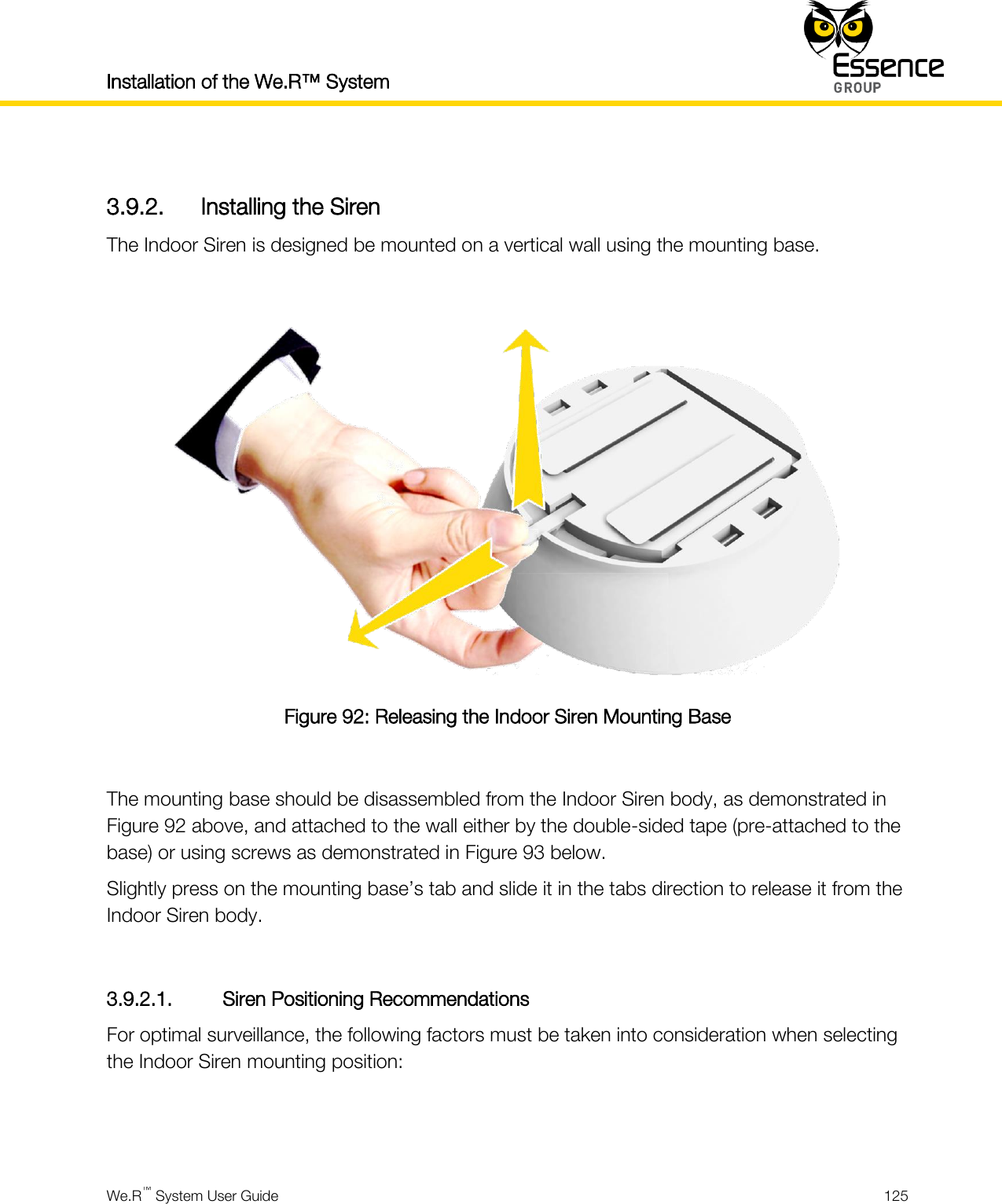 Installation of the We.R™ System    We.R™ System User Guide  125   3.9.2. Installing the Siren The Indoor Siren is designed be mounted on a vertical wall using the mounting base.   Figure 92: Releasing the Indoor Siren Mounting Base  The mounting base should be disassembled from the Indoor Siren body, as demonstrated in Figure 92 above, and attached to the wall either by the double-sided tape (pre-attached to the base) or using screws as demonstrated in Figure 93 below. Slightly press on the mounting base’s tab and slide it in the tabs direction to release it from the Indoor Siren body.  3.9.2.1. Siren Positioning Recommendations For optimal surveillance, the following factors must be taken into consideration when selecting the Indoor Siren mounting position:   