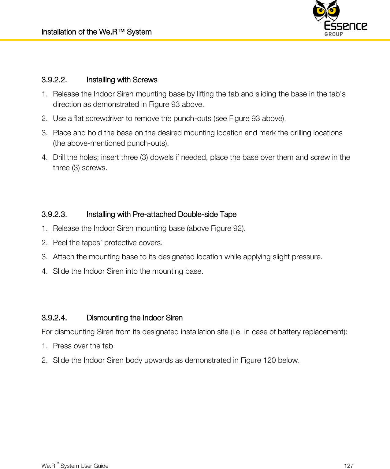 Installation of the We.R™ System    We.R™ System User Guide  127   3.9.2.2. Installing with Screws 1. Release the Indoor Siren mounting base by lifting the tab and sliding the base in the tab’s direction as demonstrated in Figure 93 above. 2. Use a flat screwdriver to remove the punch-outs (see Figure 93 above). 3. Place and hold the base on the desired mounting location and mark the drilling locations (the above-mentioned punch-outs). 4. Drill the holes; insert three (3) dowels if needed, place the base over them and screw in the three (3) screws.   3.9.2.3. Installing with Pre-attached Double-side Tape 1. Release the Indoor Siren mounting base (above Figure 92). 2. Peel the tapes’ protective covers. 3. Attach the mounting base to its designated location while applying slight pressure. 4. Slide the Indoor Siren into the mounting base.   3.9.2.4. Dismounting the Indoor Siren For dismounting Siren from its designated installation site (i.e. in case of battery replacement): 1. Press over the tab 2. Slide the Indoor Siren body upwards as demonstrated in Figure 120 below.       