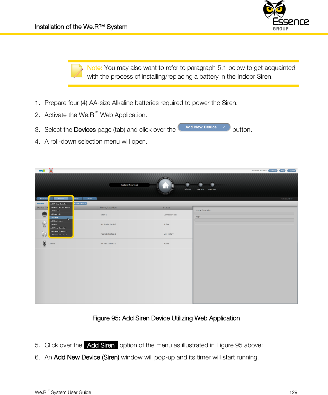 Installation of the We.R™ System    We.R™ System User Guide  129    Note: You may also want to refer to paragraph 5.1 below to get acquainted with the process of installing/replacing a battery in the Indoor Siren.  1. Prepare four (4) AA-size Alkaline batteries required to power the Siren. 2. Activate the We.R™ Web Application. 3. Select the Devices page (tab) and click over the   button. 4. A roll-down selection menu will open.   Figure 95: Add Siren Device Utilizing Web Application  5. Click over the _Add Siren_ option of the menu as illustrated in Figure 95 above: 6. An Add New Device (Siren) window will pop-up and its timer will start running.  