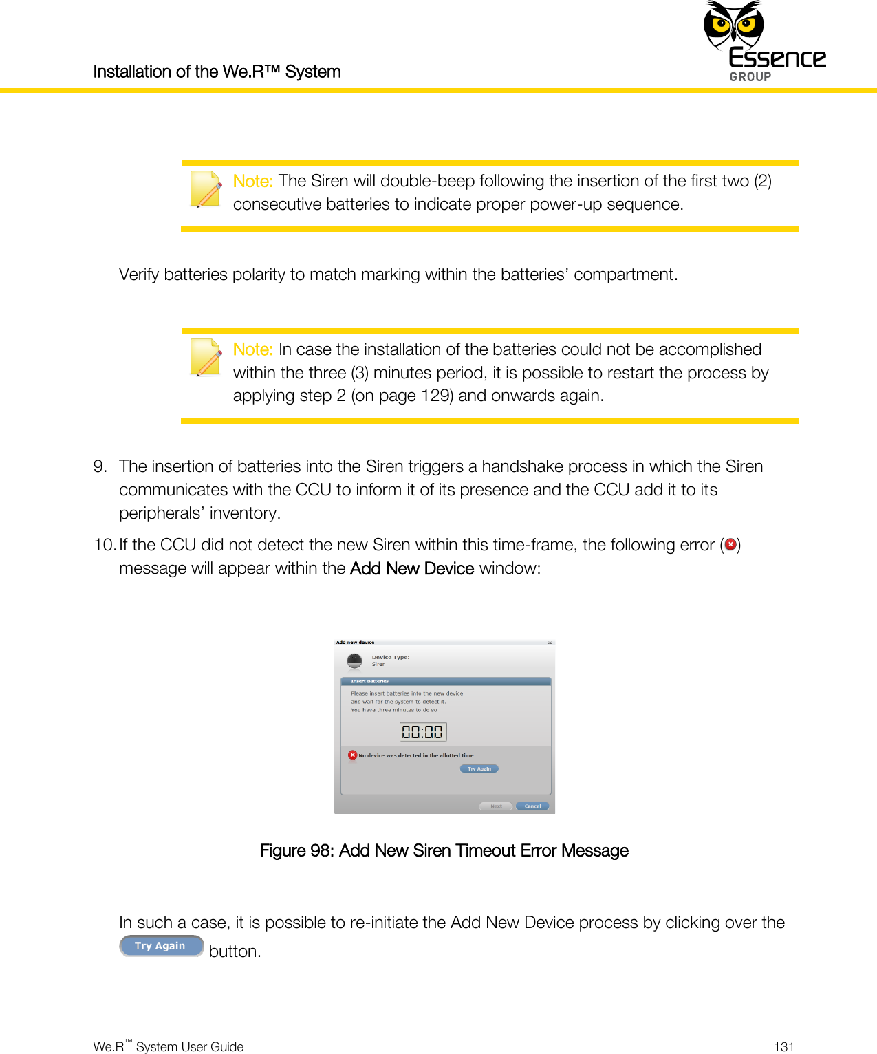 Installation of the We.R™ System    We.R™ System User Guide  131    Note: The Siren will double-beep following the insertion of the first two (2) consecutive batteries to indicate proper power-up sequence.  Verify batteries polarity to match marking within the batteries’ compartment.   Note: In case the installation of the batteries could not be accomplished within the three (3) minutes period, it is possible to restart the process by applying step 2 (on page 129) and onwards again.  9. The insertion of batteries into the Siren triggers a handshake process in which the Siren communicates with the CCU to inform it of its presence and the CCU add it to its peripherals’ inventory. 10. If the CCU did not detect the new Siren within this time-frame, the following error ( ) message will appear within the Add New Device window:   Figure 98: Add New Siren Timeout Error Message  In such a case, it is possible to re-initiate the Add New Device process by clicking over the  button.  
