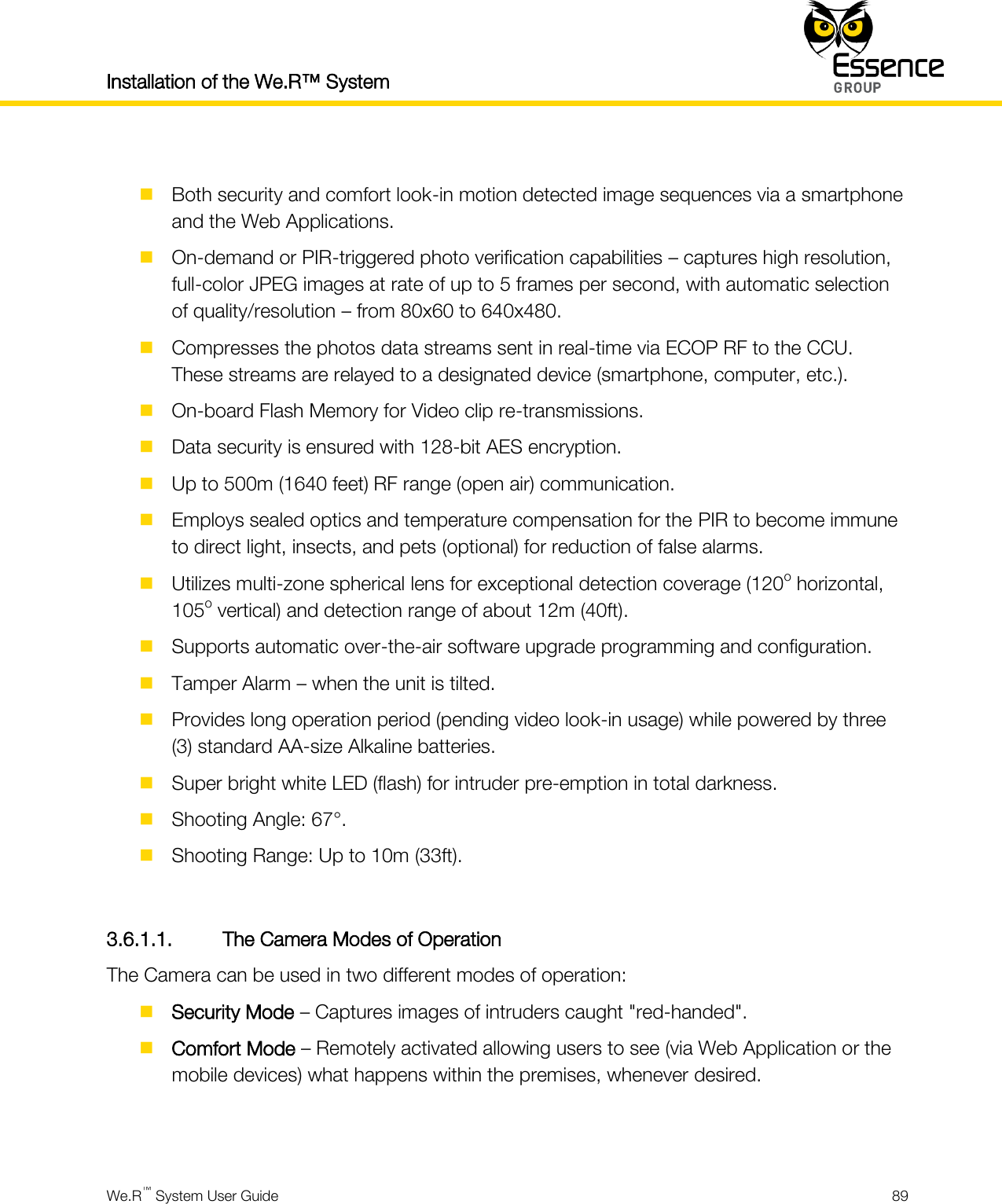Installation of the We.R™ System    We.R™ System User Guide  89    Both security and comfort look-in motion detected image sequences via a smartphone and the Web Applications.  On-demand or PIR-triggered photo verification capabilities – captures high resolution, full-color JPEG images at rate of up to 5 frames per second, with automatic selection of quality/resolution – from 80x60 to 640x480.  Compresses the photos data streams sent in real-time via ECOP RF to the CCU. These streams are relayed to a designated device (smartphone, computer, etc.).  On-board Flash Memory for Video clip re-transmissions.  Data security is ensured with 128-bit AES encryption.  Up to 500m (1640 feet) RF range (open air) communication.  Employs sealed optics and temperature compensation for the PIR to become immune to direct light, insects, and pets (optional) for reduction of false alarms.  Utilizes multi-zone spherical lens for exceptional detection coverage (120o horizontal, 105o vertical) and detection range of about 12m (40ft).  Supports automatic over-the-air software upgrade programming and configuration.  Tamper Alarm – when the unit is tilted.  Provides long operation period (pending video look-in usage) while powered by three (3) standard AA-size Alkaline batteries.  Super bright white LED (flash) for intruder pre-emption in total darkness.  Shooting Angle: 67°.  Shooting Range: Up to 10m (33ft).  3.6.1.1. The Camera Modes of Operation The Camera can be used in two different modes of operation:  Security Mode – Captures images of intruders caught &quot;red-handed&quot;.  Comfort Mode – Remotely activated allowing users to see (via Web Application or the mobile devices) what happens within the premises, whenever desired.   