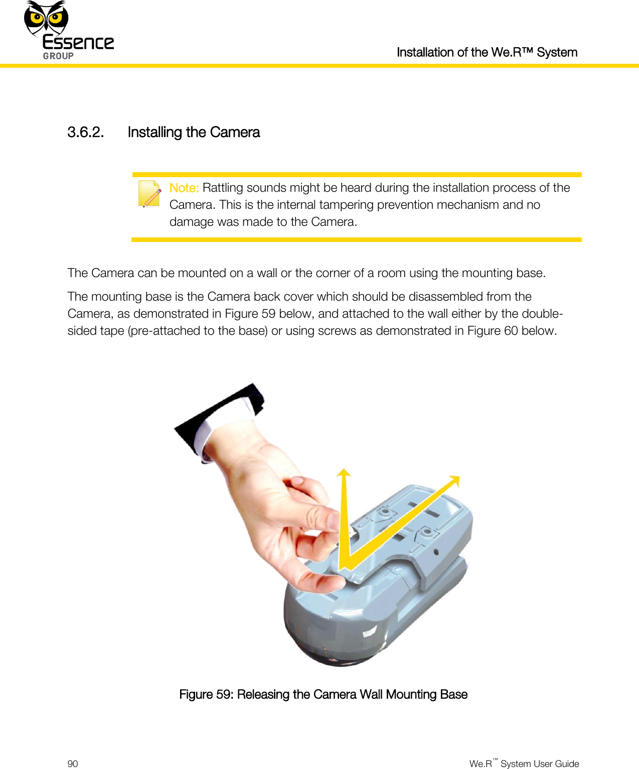  Installation of the We.R™ System  90  We.R™ System User Guide   3.6.2. Installing the Camera   Note: Rattling sounds might be heard during the installation process of the Camera. This is the internal tampering prevention mechanism and no damage was made to the Camera.  The Camera can be mounted on a wall or the corner of a room using the mounting base. The mounting base is the Camera back cover which should be disassembled from the Camera, as demonstrated in Figure 59 below, and attached to the wall either by the double-sided tape (pre-attached to the base) or using screws as demonstrated in Figure 60 below.   Figure 59: Releasing the Camera Wall Mounting Base  