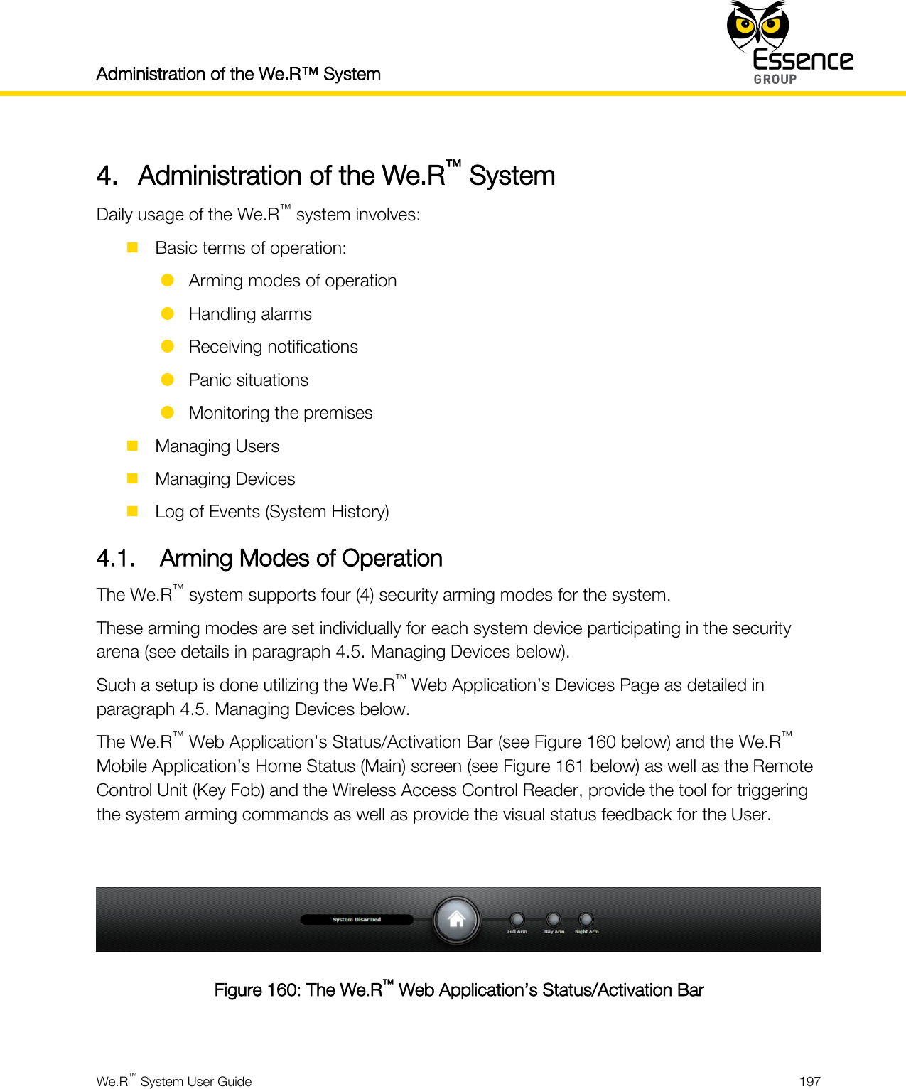 Administration of the We.R™ System    We.R™ System User Guide  197  4. Administration of the We.R™ System Daily usage of the We.R™ system involves:  Basic terms of operation:  Arming modes of operation  Handling alarms  Receiving notifications  Panic situations  Monitoring the premises  Managing Users  Managing Devices  Log of Events (System History) 4.1. Arming Modes of Operation The We.R™ system supports four (4) security arming modes for the system. These arming modes are set individually for each system device participating in the security arena (see details in paragraph 4.5. Managing Devices below). Such a setup is done utilizing the We.R™ Web Application’s Devices Page as detailed in paragraph 4.5. Managing Devices below. The We.R™ Web Application’s Status/Activation Bar (see Figure 160 below) and the We.R™ Mobile Application’s Home Status (Main) screen (see Figure 161 below) as well as the Remote Control Unit (Key Fob) and the Wireless Access Control Reader, provide the tool for triggering the system arming commands as well as provide the visual status feedback for the User.   Figure 160: The We.R™ Web Application’s Status/Activation Bar  