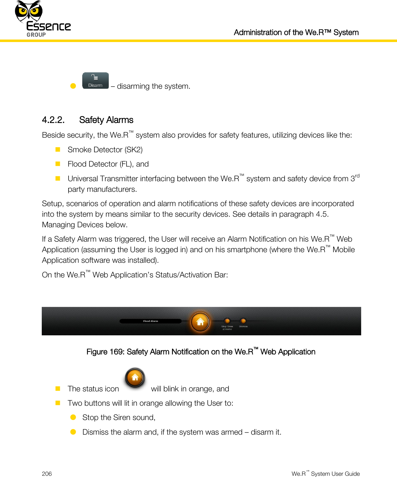  Administration of the We.R™ System  206  We.R™ System User Guide     – disarming the system.  4.2.2. Safety Alarms Beside security, the We.R™ system also provides for safety features, utilizing devices like the:  Smoke Detector (SK2)  Flood Detector (FL), and  Universal Transmitter interfacing between the We.R™ system and safety device from 3rd party manufacturers. Setup, scenarios of operation and alarm notifications of these safety devices are incorporated into the system by means similar to the security devices. See details in paragraph 4.5. Managing Devices below. If a Safety Alarm was triggered, the User will receive an Alarm Notification on his We.R™ Web Application (assuming the User is logged in) and on his smartphone (where the We.R™ Mobile Application software was installed). On the We.R™ Web Application’s Status/Activation Bar:   Figure 169: Safety Alarm Notification on the We.R™ Web Application  The status icon   will blink in orange, and  Two buttons will lit in orange allowing the User to:  Stop the Siren sound,  Dismiss the alarm and, if the system was armed – disarm it.  