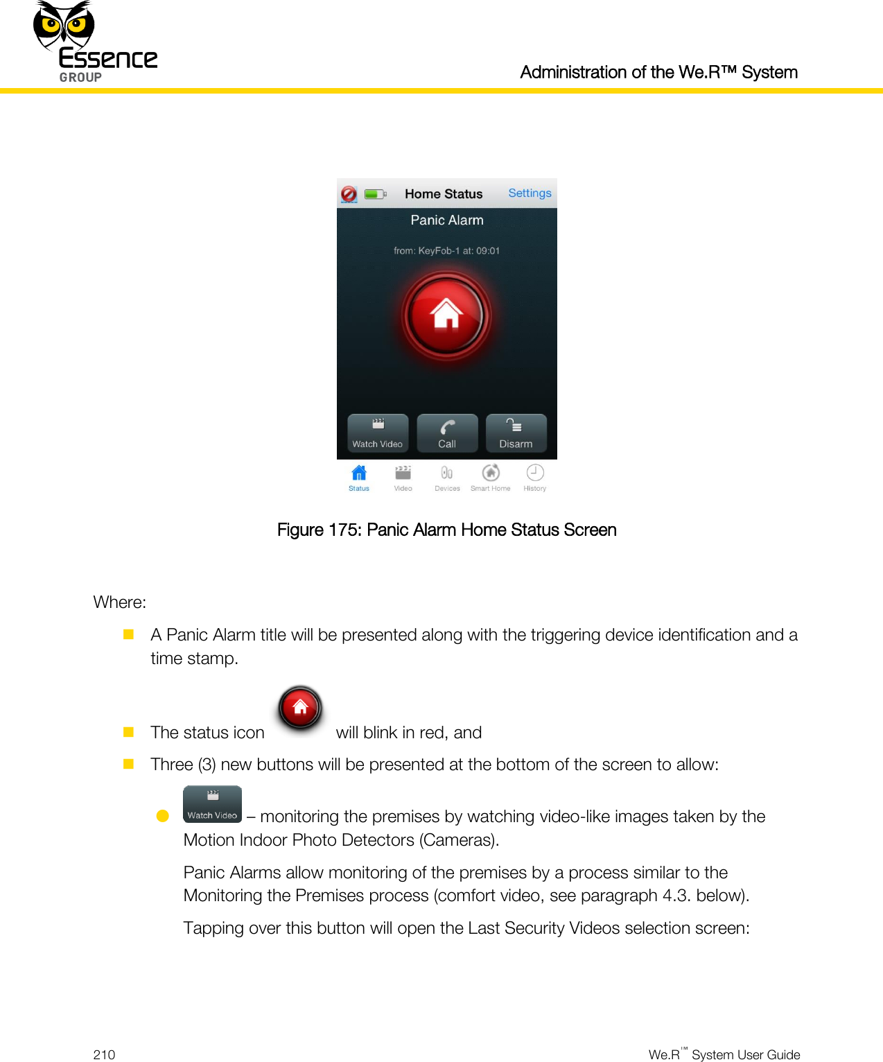  Administration of the We.R™ System  210  We.R™ System User Guide    Figure 175: Panic Alarm Home Status Screen  Where:  A Panic Alarm title will be presented along with the triggering device identification and a time stamp.  The status icon   will blink in red, and  Three (3) new buttons will be presented at the bottom of the screen to allow:   – monitoring the premises by watching video-like images taken by the Motion Indoor Photo Detectors (Cameras). Panic Alarms allow monitoring of the premises by a process similar to the Monitoring the Premises process (comfort video, see paragraph 4.3. below). Tapping over this button will open the Last Security Videos selection screen:   