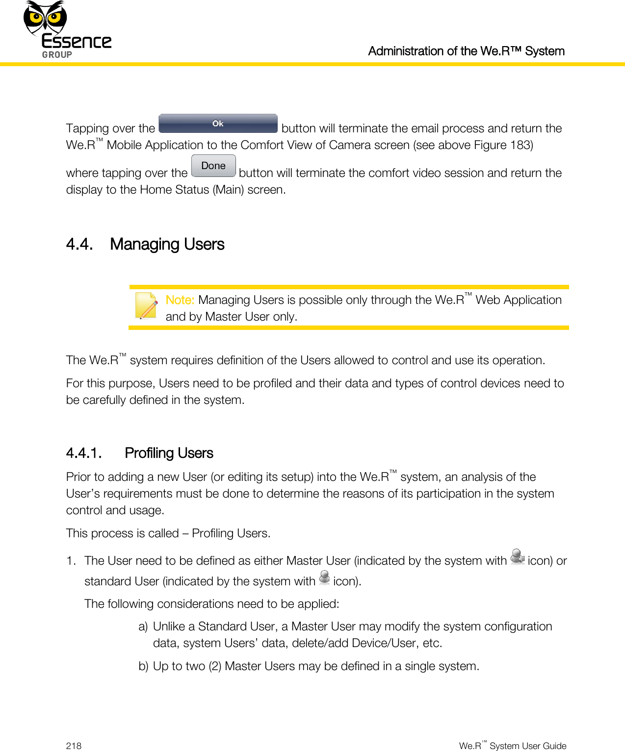  Administration of the We.R™ System  218  We.R™ System User Guide   Tapping over the   button will terminate the email process and return the We.R™ Mobile Application to the Comfort View of Camera screen (see above Figure 183) where tapping over the   button will terminate the comfort video session and return the display to the Home Status (Main) screen.  4.4. Managing Users   Note: Managing Users is possible only through the We.R™ Web Application and by Master User only.  The We.R™ system requires definition of the Users allowed to control and use its operation. For this purpose, Users need to be profiled and their data and types of control devices need to be carefully defined in the system.  4.4.1. Profiling Users Prior to adding a new User (or editing its setup) into the We.R™ system, an analysis of the User’s requirements must be done to determine the reasons of its participation in the system control and usage. This process is called – Profiling Users. 1. The User need to be defined as either Master User (indicated by the system with   icon) or standard User (indicated by the system with   icon). The following considerations need to be applied: a) Unlike a Standard User, a Master User may modify the system configuration data, system Users’ data, delete/add Device/User, etc. b) Up to two (2) Master Users may be defined in a single system.   
