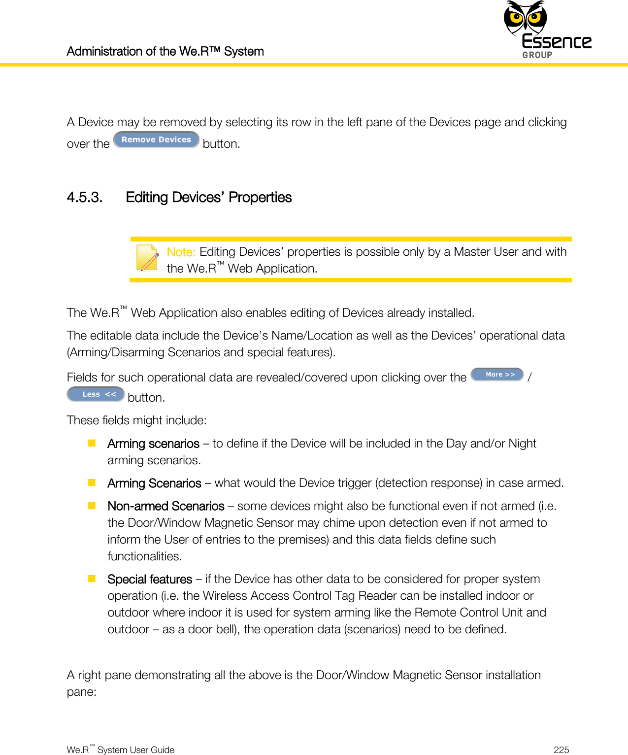 Administration of the We.R™ System    We.R™ System User Guide  225   A Device may be removed by selecting its row in the left pane of the Devices page and clicking over the   button.  4.5.3. Editing Devices’ Properties   Note: Editing Devices’ properties is possible only by a Master User and with the We.R™ Web Application.  The We.R™ Web Application also enables editing of Devices already installed. The editable data include the Device’s Name/Location as well as the Devices’ operational data (Arming/Disarming Scenarios and special features). Fields for such operational data are revealed/covered upon clicking over the   /  button. These fields might include:  Arming scenarios – to define if the Device will be included in the Day and/or Night arming scenarios.  Arming Scenarios – what would the Device trigger (detection response) in case armed.  Non-armed Scenarios – some devices might also be functional even if not armed (i.e. the Door/Window Magnetic Sensor may chime upon detection even if not armed to inform the User of entries to the premises) and this data fields define such functionalities.  Special features – if the Device has other data to be considered for proper system operation (i.e. the Wireless Access Control Tag Reader can be installed indoor or outdoor where indoor it is used for system arming like the Remote Control Unit and outdoor – as a door bell), the operation data (scenarios) need to be defined.  A right pane demonstrating all the above is the Door/Window Magnetic Sensor installation pane:  