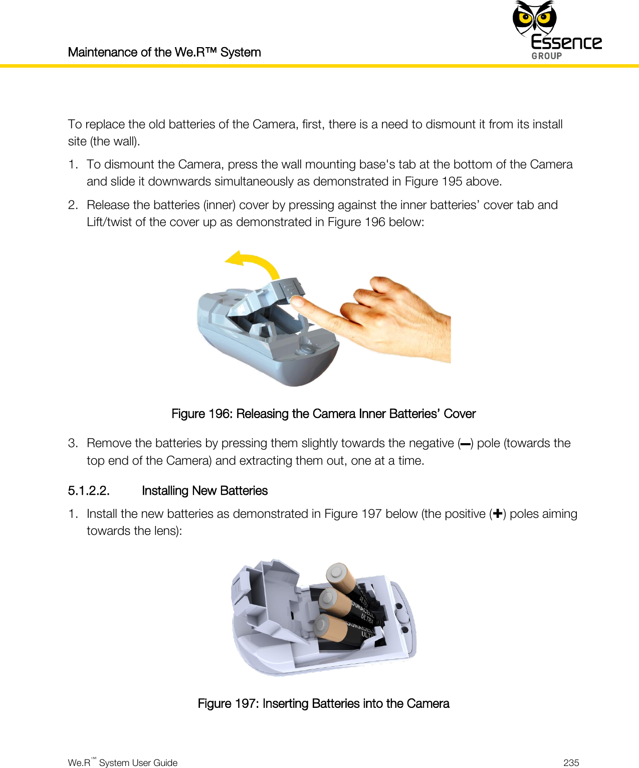 Maintenance of the We.R™ System    We.R™ System User Guide  235   To replace the old batteries of the Camera, first, there is a need to dismount it from its install site (the wall). 1. To dismount the Camera, press the wall mounting base&apos;s tab at the bottom of the Camera and slide it downwards simultaneously as demonstrated in Figure 195 above. 2. Release the batteries (inner) cover by pressing against the inner batteries’ cover tab and Lift/twist of the cover up as demonstrated in Figure 196 below:  Figure 196: Releasing the Camera Inner Batteries’ Cover 3. Remove the batteries by pressing them slightly towards the negative (–) pole (towards the top end of the Camera) and extracting them out, one at a time. 5.1.2.2. Installing New Batteries 1. Install the new batteries as demonstrated in Figure 197 below (the positive () poles aiming towards the lens):  Figure 197: Inserting Batteries into the Camera  