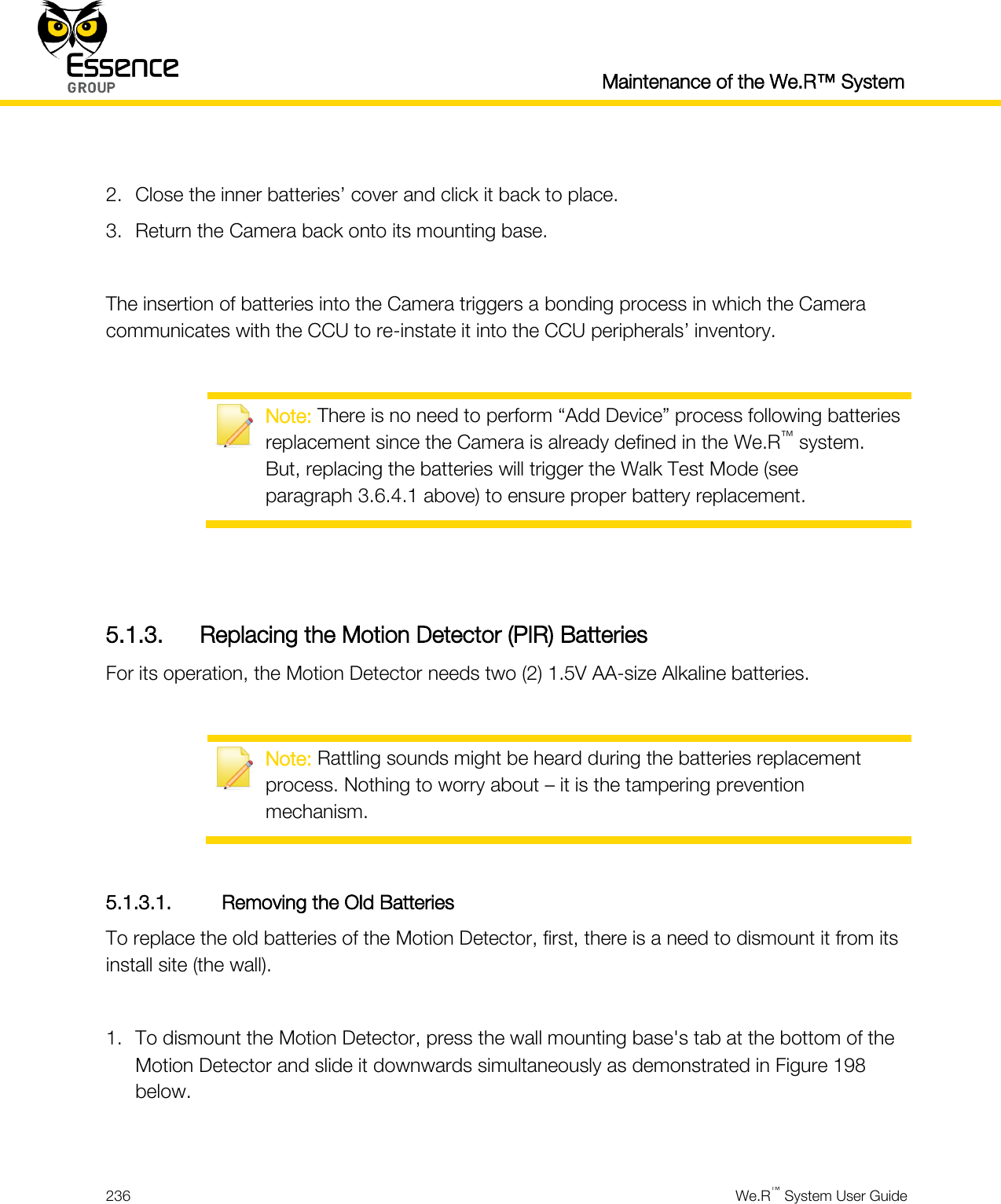  Maintenance of the We.R™ System  236  We.R™ System User Guide   2. Close the inner batteries’ cover and click it back to place. 3. Return the Camera back onto its mounting base.  The insertion of batteries into the Camera triggers a bonding process in which the Camera communicates with the CCU to re-instate it into the CCU peripherals’ inventory.   Note: There is no need to perform “Add Device” process following batteries replacement since the Camera is already defined in the We.R™ system. But, replacing the batteries will trigger the Walk Test Mode (see paragraph 3.6.4.1 above) to ensure proper battery replacement.   5.1.3. Replacing the Motion Detector (PIR) Batteries For its operation, the Motion Detector needs two (2) 1.5V AA-size Alkaline batteries.   Note: Rattling sounds might be heard during the batteries replacement process. Nothing to worry about – it is the tampering prevention mechanism.  5.1.3.1. Removing the Old Batteries To replace the old batteries of the Motion Detector, first, there is a need to dismount it from its install site (the wall).  1. To dismount the Motion Detector, press the wall mounting base&apos;s tab at the bottom of the Motion Detector and slide it downwards simultaneously as demonstrated in Figure 198 below.  
