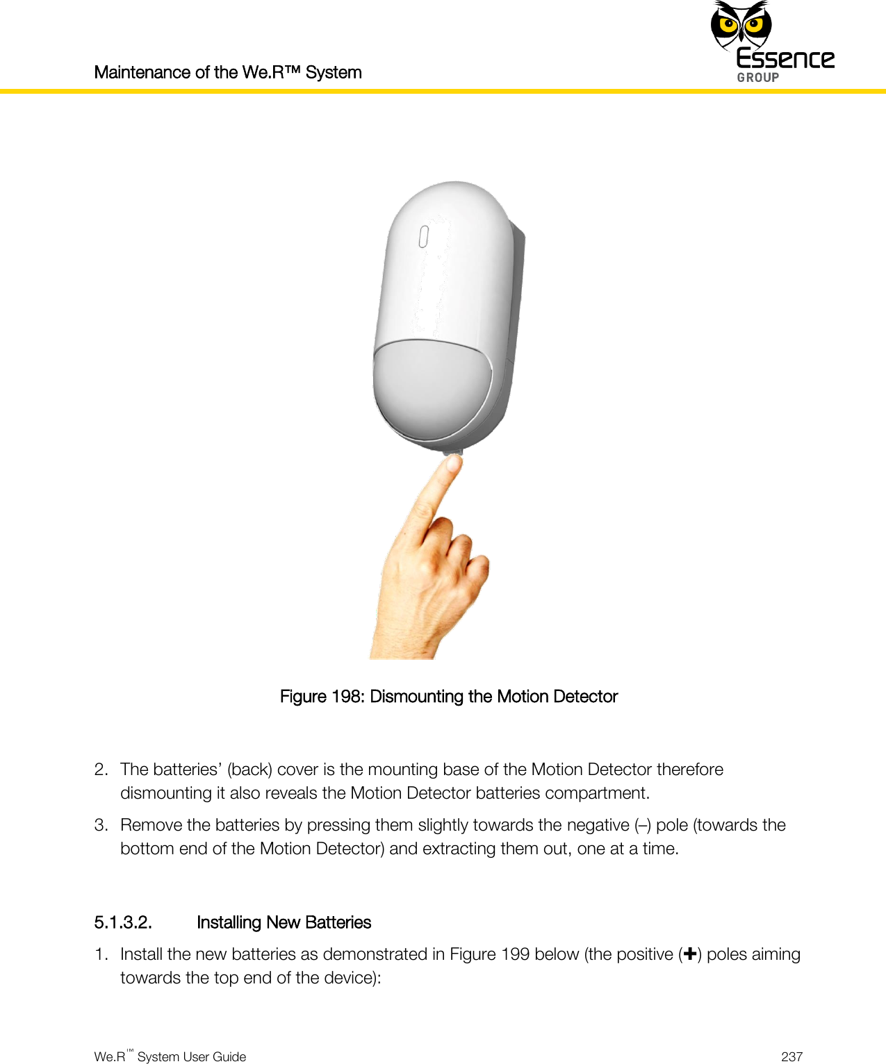 Maintenance of the We.R™ System    We.R™ System User Guide  237    Figure 198: Dismounting the Motion Detector  2. The batteries’ (back) cover is the mounting base of the Motion Detector therefore dismounting it also reveals the Motion Detector batteries compartment. 3. Remove the batteries by pressing them slightly towards the negative (–) pole (towards the bottom end of the Motion Detector) and extracting them out, one at a time.  5.1.3.2. Installing New Batteries 1. Install the new batteries as demonstrated in Figure 199 below (the positive () poles aiming towards the top end of the device):  