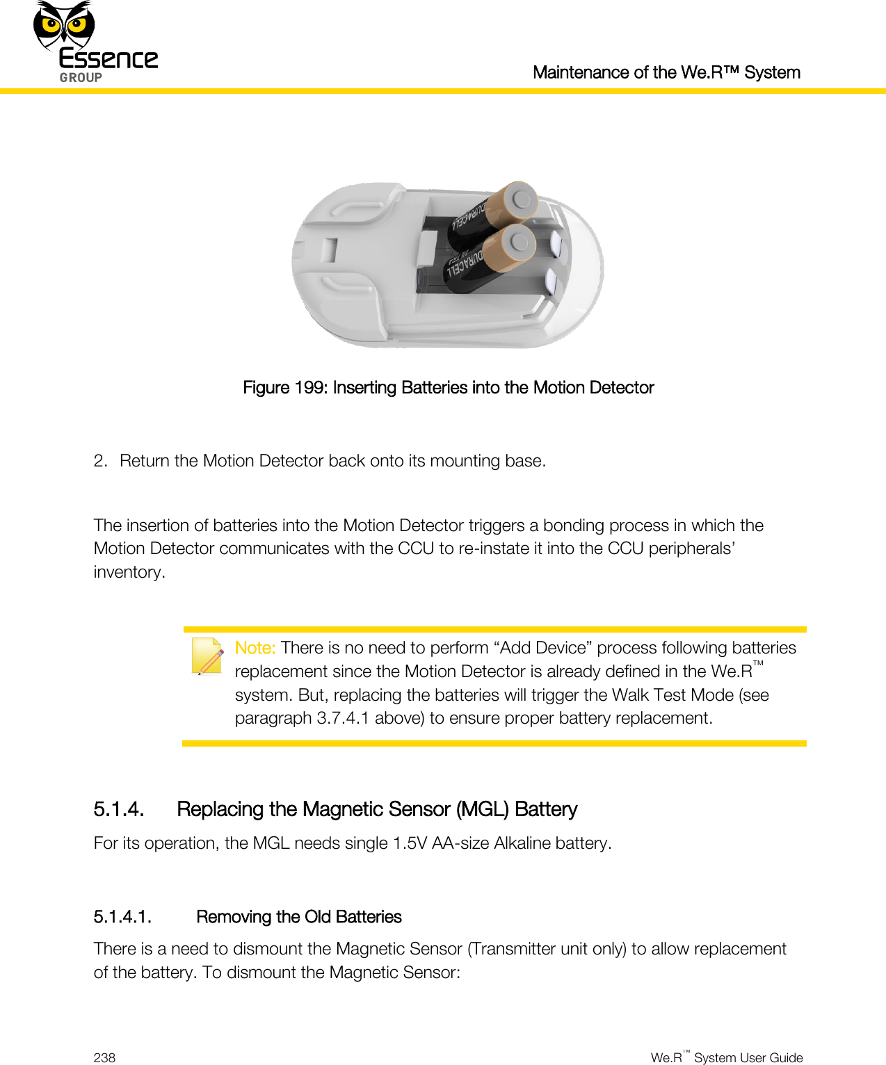  Maintenance of the We.R™ System  238  We.R™ System User Guide    Figure 199: Inserting Batteries into the Motion Detector  2. Return the Motion Detector back onto its mounting base.  The insertion of batteries into the Motion Detector triggers a bonding process in which the Motion Detector communicates with the CCU to re-instate it into the CCU peripherals’ inventory.   Note: There is no need to perform “Add Device” process following batteries replacement since the Motion Detector is already defined in the We.R™ system. But, replacing the batteries will trigger the Walk Test Mode (see paragraph 3.7.4.1 above) to ensure proper battery replacement.  5.1.4. Replacing the Magnetic Sensor (MGL) Battery For its operation, the MGL needs single 1.5V AA-size Alkaline battery.  5.1.4.1. Removing the Old Batteries There is a need to dismount the Magnetic Sensor (Transmitter unit only) to allow replacement of the battery. To dismount the Magnetic Sensor:  