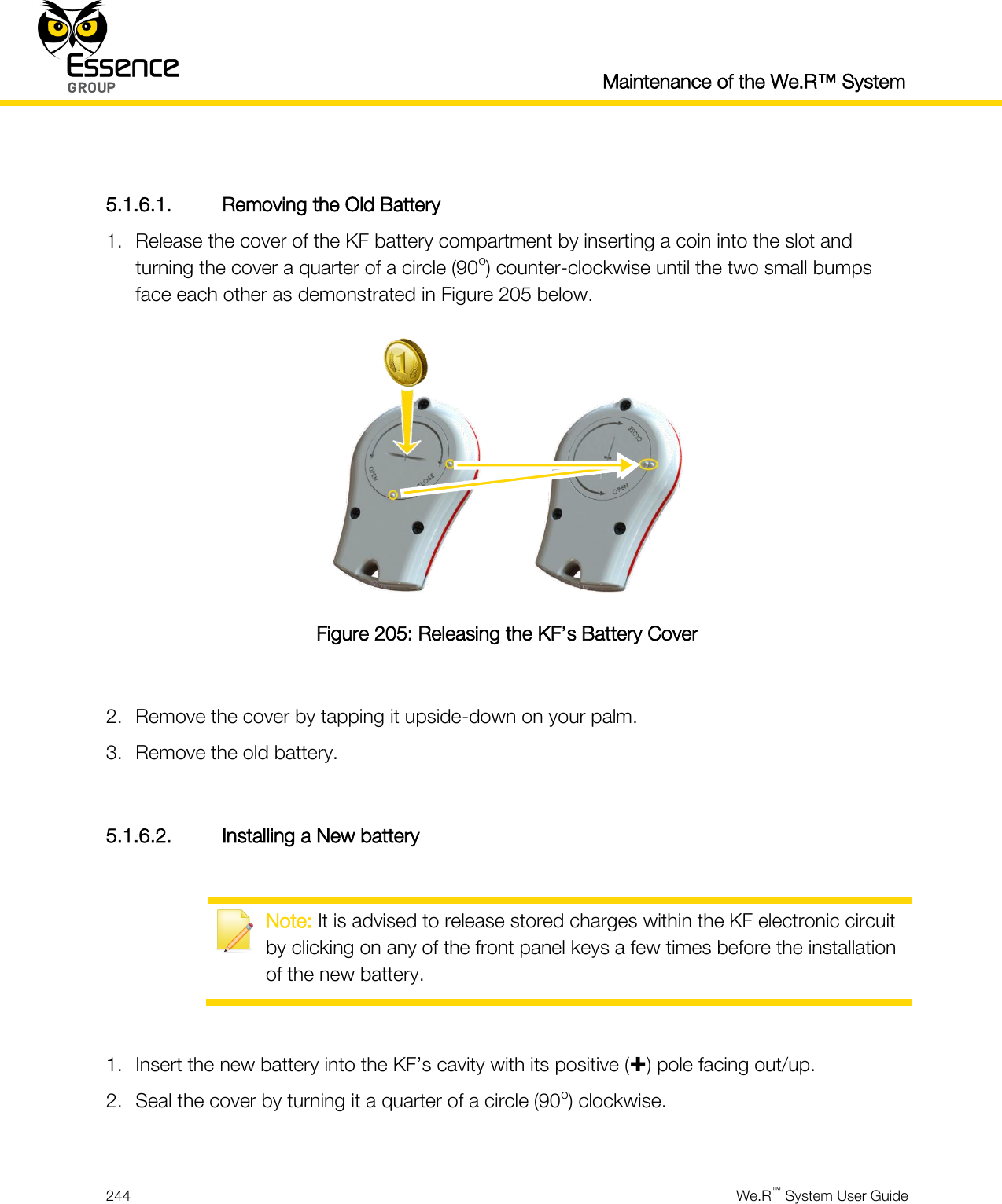  Maintenance of the We.R™ System  244  We.R™ System User Guide   5.1.6.1. Removing the Old Battery 1. Release the cover of the KF battery compartment by inserting a coin into the slot and turning the cover a quarter of a circle (90o) counter-clockwise until the two small bumps face each other as demonstrated in Figure 205 below.  Figure 205: Releasing the KF’s Battery Cover  2. Remove the cover by tapping it upside-down on your palm. 3. Remove the old battery.  5.1.6.2. Installing a New battery   Note: It is advised to release stored charges within the KF electronic circuit by clicking on any of the front panel keys a few times before the installation of the new battery.  1. Insert the new battery into the KF’s cavity with its positive () pole facing out/up. 2. Seal the cover by turning it a quarter of a circle (90o) clockwise.  