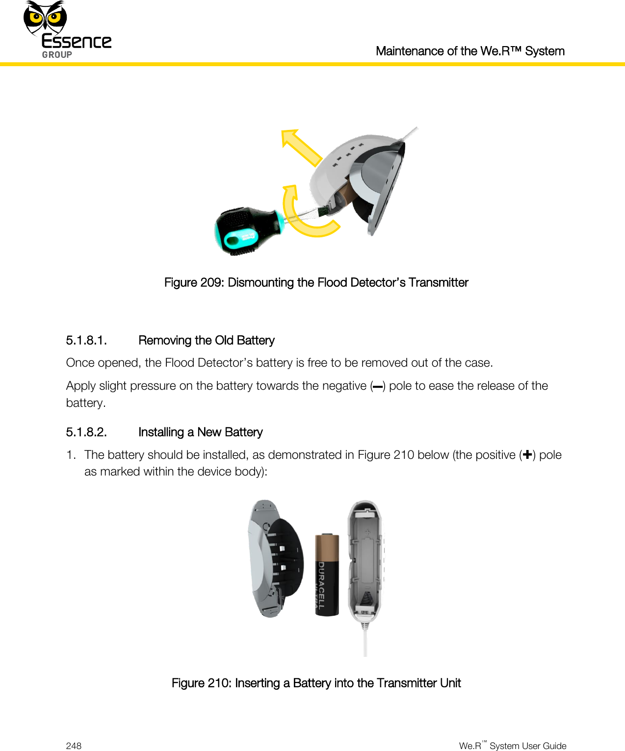  Maintenance of the We.R™ System  248  We.R™ System User Guide    Figure 209: Dismounting the Flood Detector’s Transmitter  5.1.8.1. Removing the Old Battery Once opened, the Flood Detector’s battery is free to be removed out of the case. Apply slight pressure on the battery towards the negative (–) pole to ease the release of the battery. 5.1.8.2. Installing a New Battery 1. The battery should be installed, as demonstrated in Figure 210 below (the positive () pole as marked within the device body):  Figure 210: Inserting a Battery into the Transmitter Unit  