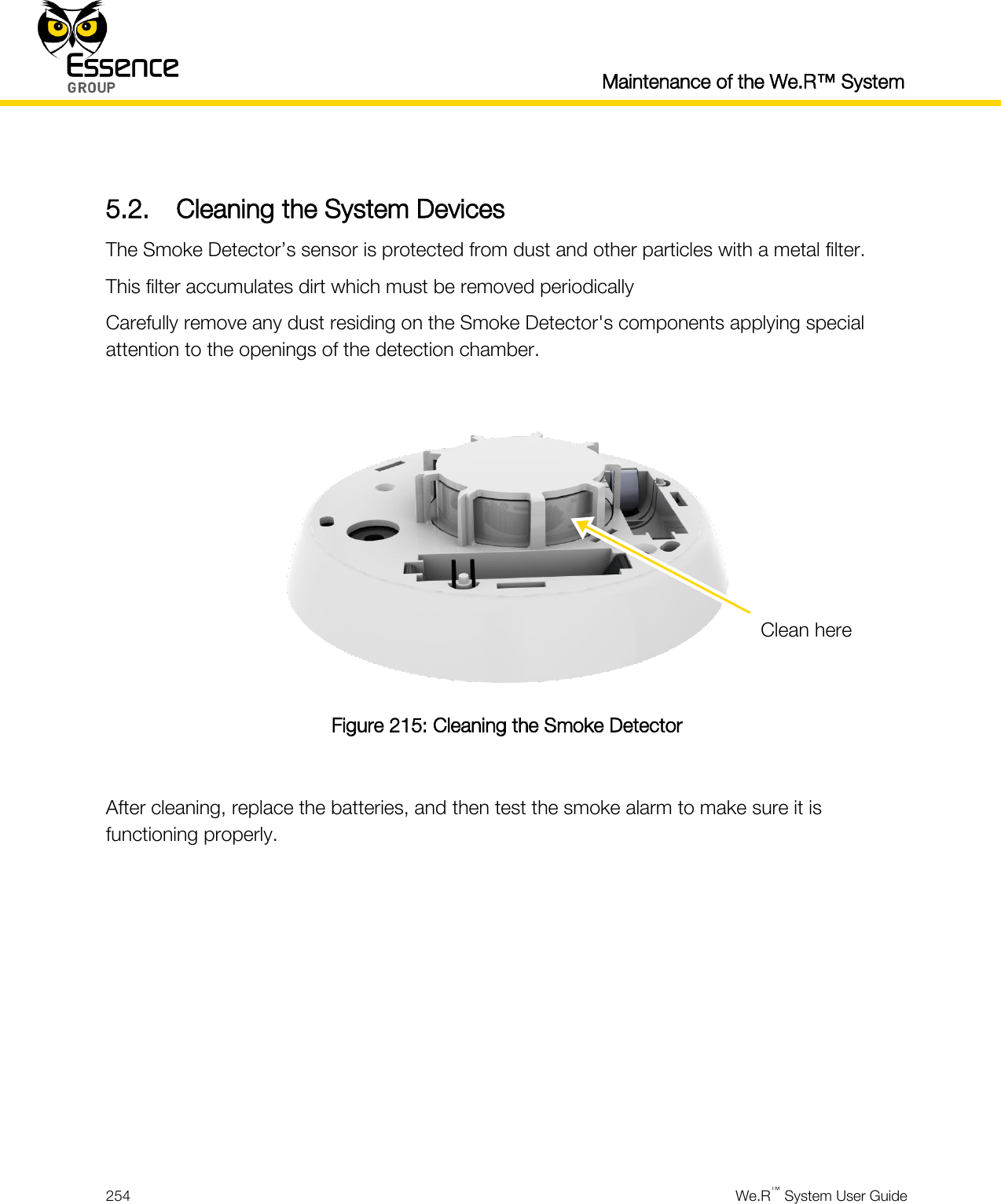  Maintenance of the We.R™ System  254  We.R™ System User Guide   5.2. Cleaning the System Devices The Smoke Detector’s sensor is protected from dust and other particles with a metal filter. This filter accumulates dirt which must be removed periodically  Carefully remove any dust residing on the Smoke Detector&apos;s components applying special attention to the openings of the detection chamber.   Figure 215: Cleaning the Smoke Detector  After cleaning, replace the batteries, and then test the smoke alarm to make sure it is functioning properly.   Clean here 