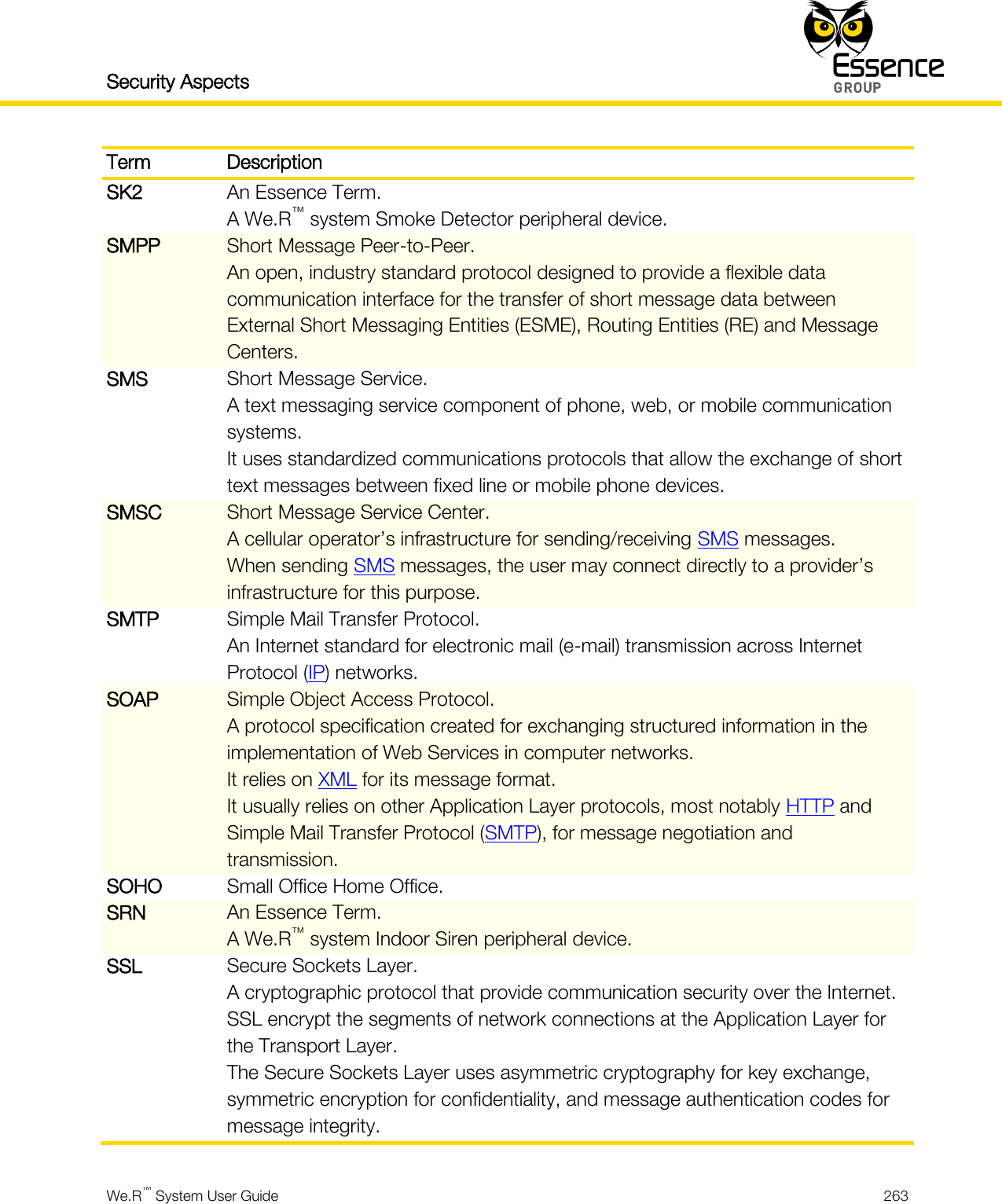 Security Aspects    We.R™ System User Guide  263  Term Description SK2 An Essence Term. A We.R™ system Smoke Detector peripheral device. SMPP Short Message Peer-to-Peer. An open, industry standard protocol designed to provide a flexible data communication interface for the transfer of short message data between External Short Messaging Entities (ESME), Routing Entities (RE) and Message Centers. SMS Short Message Service. A text messaging service component of phone, web, or mobile communication systems. It uses standardized communications protocols that allow the exchange of short text messages between fixed line or mobile phone devices. SMSC Short Message Service Center. A cellular operator’s infrastructure for sending/receiving SMS messages. When sending SMS messages, the user may connect directly to a provider’s infrastructure for this purpose. SMTP Simple Mail Transfer Protocol. An Internet standard for electronic mail (e-mail) transmission across Internet Protocol (IP) networks. SOAP Simple Object Access Protocol. A protocol specification created for exchanging structured information in the implementation of Web Services in computer networks. It relies on XML for its message format. It usually relies on other Application Layer protocols, most notably HTTP and Simple Mail Transfer Protocol (SMTP), for message negotiation and transmission. SOHO Small Office Home Office. SRN An Essence Term. A We.R™ system Indoor Siren peripheral device. SSL Secure Sockets Layer. A cryptographic protocol that provide communication security over the Internet. SSL encrypt the segments of network connections at the Application Layer for the Transport Layer. The Secure Sockets Layer uses asymmetric cryptography for key exchange, symmetric encryption for confidentiality, and message authentication codes for message integrity. 