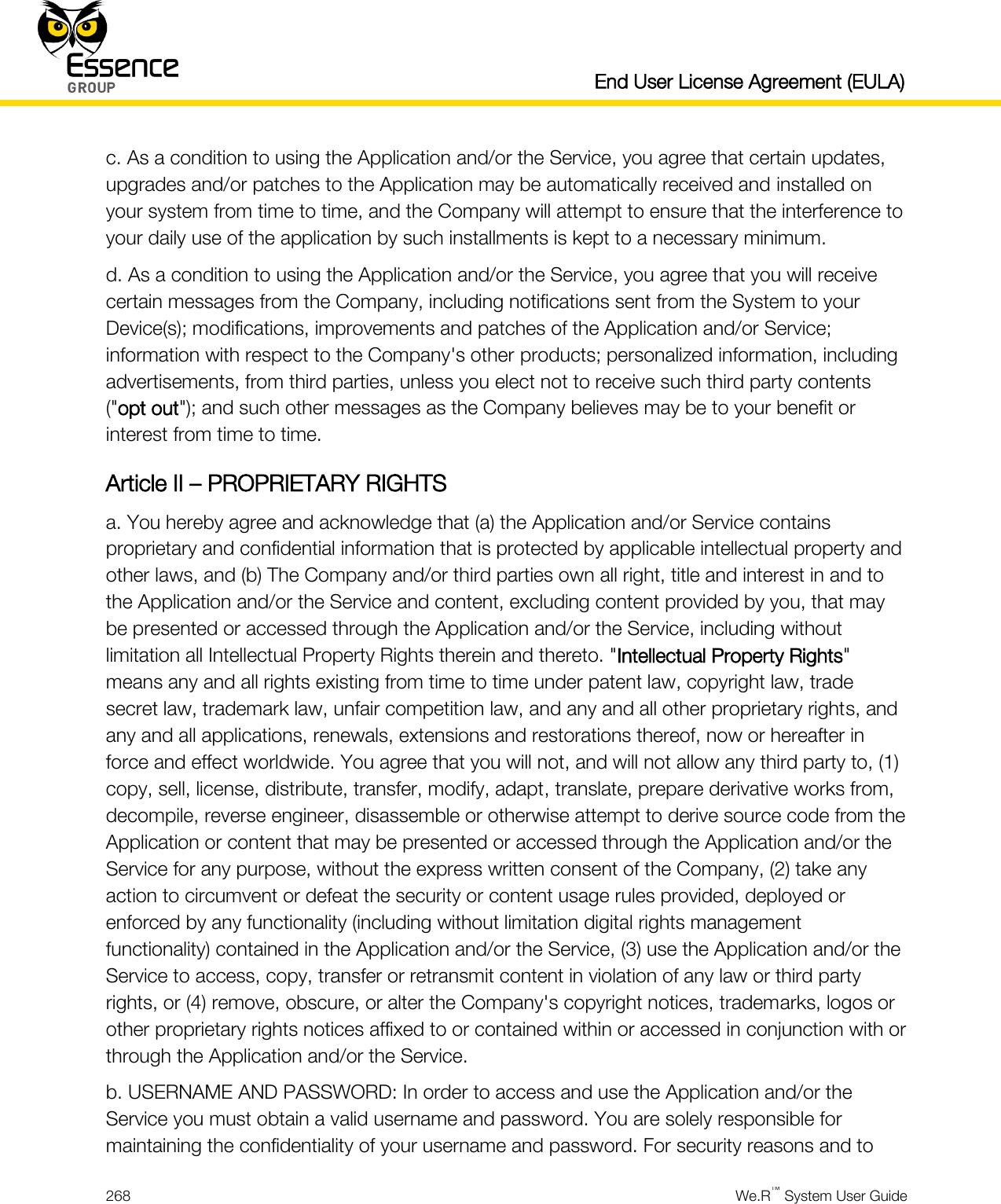   End User License Agreement (EULA)  268  We.R™ System User Guide  c. As a condition to using the Application and/or the Service, you agree that certain updates, upgrades and/or patches to the Application may be automatically received and installed on your system from time to time, and the Company will attempt to ensure that the interference to your daily use of the application by such installments is kept to a necessary minimum. d. As a condition to using the Application and/or the Service, you agree that you will receive certain messages from the Company, including notifications sent from the System to your Device(s); modifications, improvements and patches of the Application and/or Service; information with respect to the Company&apos;s other products; personalized information, including advertisements, from third parties, unless you elect not to receive such third party contents (&quot;opt out&quot;); and such other messages as the Company believes may be to your benefit or interest from time to time. Article II – PROPRIETARY RIGHTS a. You hereby agree and acknowledge that (a) the Application and/or Service contains proprietary and confidential information that is protected by applicable intellectual property and other laws, and (b) The Company and/or third parties own all right, title and interest in and to the Application and/or the Service and content, excluding content provided by you, that may be presented or accessed through the Application and/or the Service, including without limitation all Intellectual Property Rights therein and thereto. &quot;Intellectual Property Rights&quot; means any and all rights existing from time to time under patent law, copyright law, trade secret law, trademark law, unfair competition law, and any and all other proprietary rights, and any and all applications, renewals, extensions and restorations thereof, now or hereafter in force and effect worldwide. You agree that you will not, and will not allow any third party to, (1) copy, sell, license, distribute, transfer, modify, adapt, translate, prepare derivative works from, decompile, reverse engineer, disassemble or otherwise attempt to derive source code from the Application or content that may be presented or accessed through the Application and/or the Service for any purpose, without the express written consent of the Company, (2) take any action to circumvent or defeat the security or content usage rules provided, deployed or enforced by any functionality (including without limitation digital rights management functionality) contained in the Application and/or the Service, (3) use the Application and/or the Service to access, copy, transfer or retransmit content in violation of any law or third party rights, or (4) remove, obscure, or alter the Company&apos;s copyright notices, trademarks, logos or other proprietary rights notices affixed to or contained within or accessed in conjunction with or through the Application and/or the Service. b. USERNAME AND PASSWORD: In order to access and use the Application and/or the Service you must obtain a valid username and password. You are solely responsible for maintaining the confidentiality of your username and password. For security reasons and to 