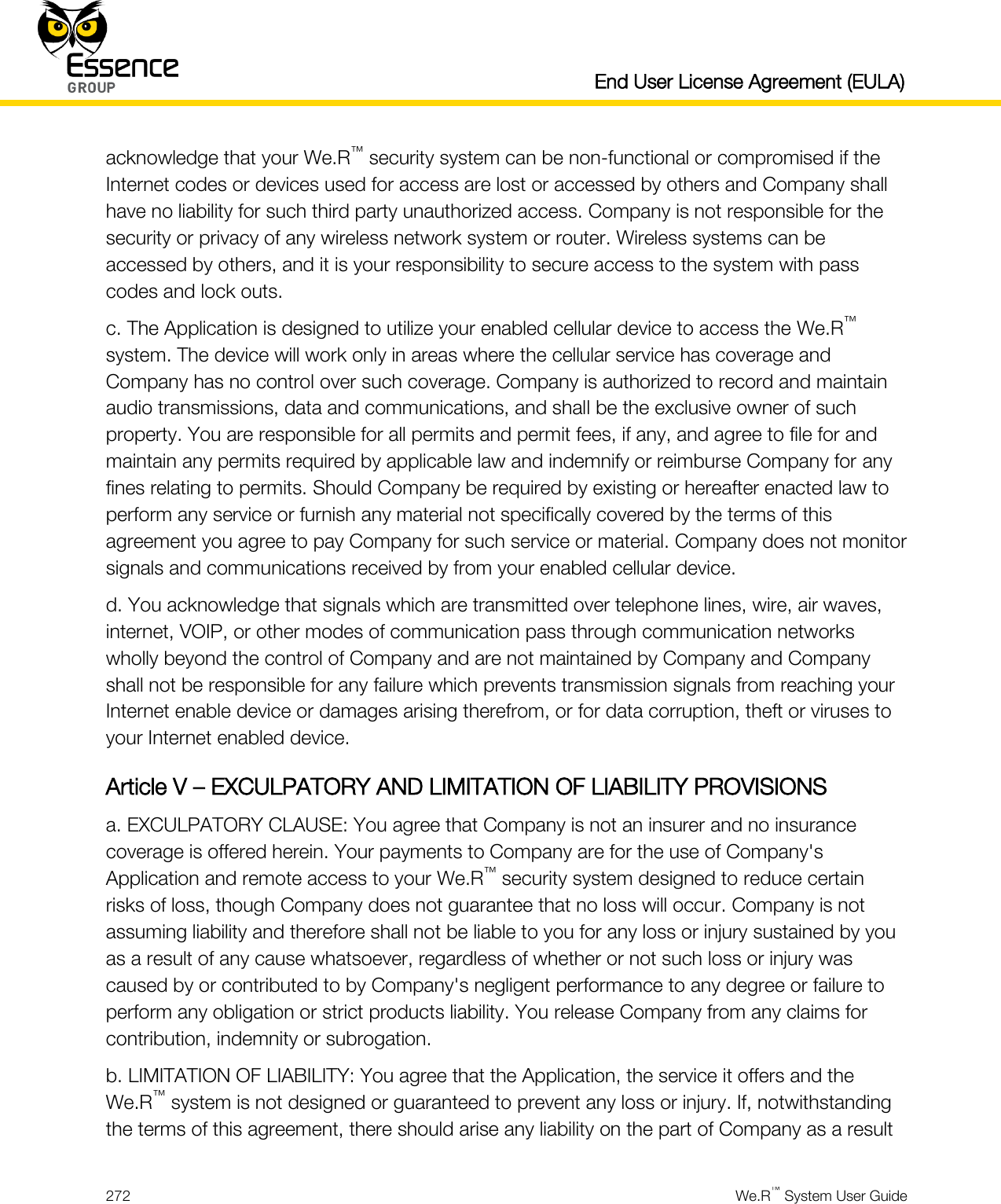   End User License Agreement (EULA)  272  We.R™ System User Guide  acknowledge that your We.R™ security system can be non-functional or compromised if the Internet codes or devices used for access are lost or accessed by others and Company shall have no liability for such third party unauthorized access. Company is not responsible for the security or privacy of any wireless network system or router. Wireless systems can be accessed by others, and it is your responsibility to secure access to the system with pass codes and lock outs. c. The Application is designed to utilize your enabled cellular device to access the We.R™ system. The device will work only in areas where the cellular service has coverage and Company has no control over such coverage. Company is authorized to record and maintain audio transmissions, data and communications, and shall be the exclusive owner of such property. You are responsible for all permits and permit fees, if any, and agree to file for and maintain any permits required by applicable law and indemnify or reimburse Company for any fines relating to permits. Should Company be required by existing or hereafter enacted law to perform any service or furnish any material not specifically covered by the terms of this agreement you agree to pay Company for such service or material. Company does not monitor signals and communications received by from your enabled cellular device. d. You acknowledge that signals which are transmitted over telephone lines, wire, air waves, internet, VOIP, or other modes of communication pass through communication networks wholly beyond the control of Company and are not maintained by Company and Company shall not be responsible for any failure which prevents transmission signals from reaching your Internet enable device or damages arising therefrom, or for data corruption, theft or viruses to your Internet enabled device. Article V – EXCULPATORY AND LIMITATION OF LIABILITY PROVISIONS a. EXCULPATORY CLAUSE: You agree that Company is not an insurer and no insurance coverage is offered herein. Your payments to Company are for the use of Company&apos;s Application and remote access to your We.R™ security system designed to reduce certain risks of loss, though Company does not guarantee that no loss will occur. Company is not assuming liability and therefore shall not be liable to you for any loss or injury sustained by you as a result of any cause whatsoever, regardless of whether or not such loss or injury was caused by or contributed to by Company&apos;s negligent performance to any degree or failure to perform any obligation or strict products liability. You release Company from any claims for contribution, indemnity or subrogation. b. LIMITATION OF LIABILITY: You agree that the Application, the service it offers and the We.R™ system is not designed or guaranteed to prevent any loss or injury. If, notwithstanding the terms of this agreement, there should arise any liability on the part of Company as a result 