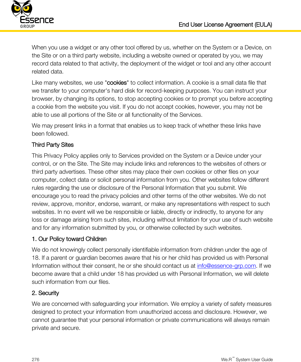   End User License Agreement (EULA)  276  We.R™ System User Guide  When you use a widget or any other tool offered by us, whether on the System or a Device, on the Site or on a third party website, including a website owned or operated by you, we may record data related to that activity, the deployment of the widget or tool and any other account related data. Like many websites, we use &quot;cookies&quot; to collect information. A cookie is a small data file that we transfer to your computer&apos;s hard disk for record-keeping purposes. You can instruct your browser, by changing its options, to stop accepting cookies or to prompt you before accepting a cookie from the website you visit. If you do not accept cookies, however, you may not be able to use all portions of the Site or all functionality of the Services. We may present links in a format that enables us to keep track of whether these links have been followed. Third Party Sites This Privacy Policy applies only to Services provided on the System or a Device under your control, or on the Site. The Site may include links and references to the websites of others or third party advertises. These other sites may place their own cookies or other files on your computer, collect data or solicit personal information from you. Other websites follow different rules regarding the use or disclosure of the Personal Information that you submit. We encourage you to read the privacy policies and other terms of the other websites. We do not review, approve, monitor, endorse, warrant, or make any representations with respect to such websites. In no event will we be responsible or liable, directly or indirectly, to anyone for any loss or damage arising from such sites, including without limitation for your use of such website and for any information submitted by you, or otherwise collected by such websites. 1. Our Policy toward Children We do not knowingly collect personally identifiable information from children under the age of 18. If a parent or guardian becomes aware that his or her child has provided us with Personal Information without their consent, he or she should contact us at info@essence-grp.com. If we become aware that a child under 18 has provided us with Personal Information, we will delete such information from our files. 2. Security We are concerned with safeguarding your information. We employ a variety of safety measures designed to protect your information from unauthorized access and disclosure. However, we cannot guarantee that your personal information or private communications will always remain private and secure.  