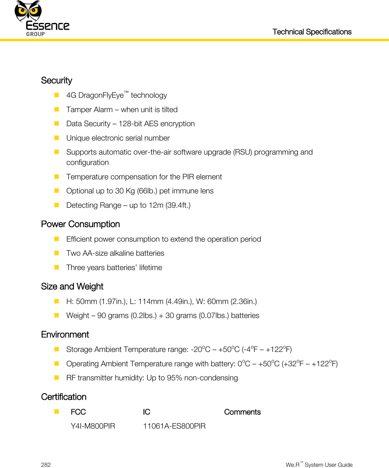   Technical Specifications  282  We.R™ System User Guide   Security  4G DragonFlyEye™ technology  Tamper Alarm – when unit is tilted  Data Security – 128-bit AES encryption  Unique electronic serial number  Supports automatic over-the-air software upgrade (RSU) programming and configuration  Temperature compensation for the PIR element  Optional up to 30 Kg (66lb.) pet immune lens  Detecting Range – up to 12m (39.4ft.) Power Consumption  Efficient power consumption to extend the operation period  Two AA-size alkaline batteries  Three years batteries’ lifetime Size and Weight  H: 50mm (1.97in.), L: 114mm (4.49in.), W: 60mm (2.36in.)  Weight – 90 grams (0.2lbs.) + 30 grams (0.07lbs.) batteries Environment  Storage Ambient Temperature range: -20oC – +50oC (-4oF – +122oF)  Operating Ambient Temperature range with battery: 0oC – +50oC (+32oF – +122oF)  RF transmitter humidity: Up to 95% non-condensing Certification   FCC IC Comments  Y4I-M800PIR 11061A-ES800PIR   