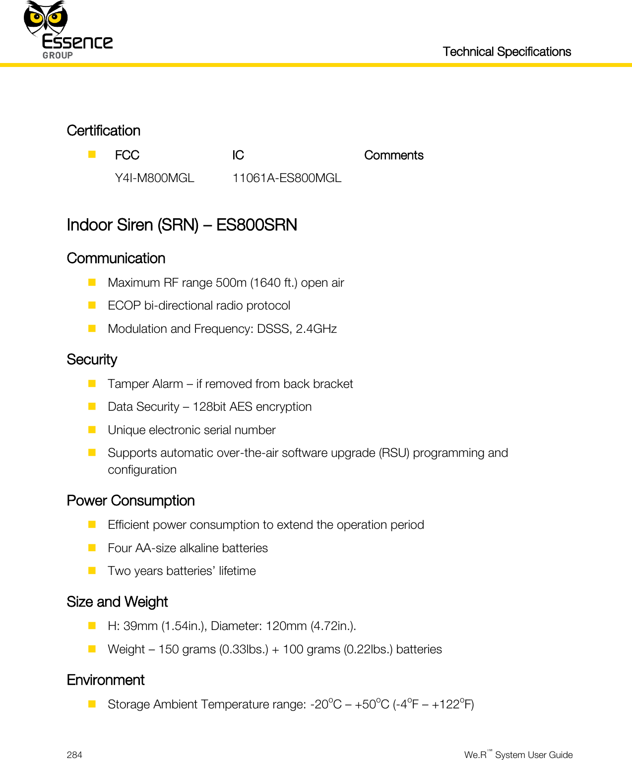   Technical Specifications  284  We.R™ System User Guide   Certification   FCC IC Comments  Y4I-M800MGL 11061A-ES800MGL   Indoor Siren (SRN) – ES800SRN Communication  Maximum RF range 500m (1640 ft.) open air  ECOP bi-directional radio protocol  Modulation and Frequency: DSSS, 2.4GHz Security  Tamper Alarm – if removed from back bracket  Data Security – 128bit AES encryption  Unique electronic serial number  Supports automatic over-the-air software upgrade (RSU) programming and configuration Power Consumption  Efficient power consumption to extend the operation period  Four AA-size alkaline batteries  Two years batteries’ lifetime Size and Weight  H: 39mm (1.54in.), Diameter: 120mm (4.72in.).  Weight – 150 grams (0.33lbs.) + 100 grams (0.22lbs.) batteries Environment  Storage Ambient Temperature range: -20oC – +50oC (-4oF – +122oF)  