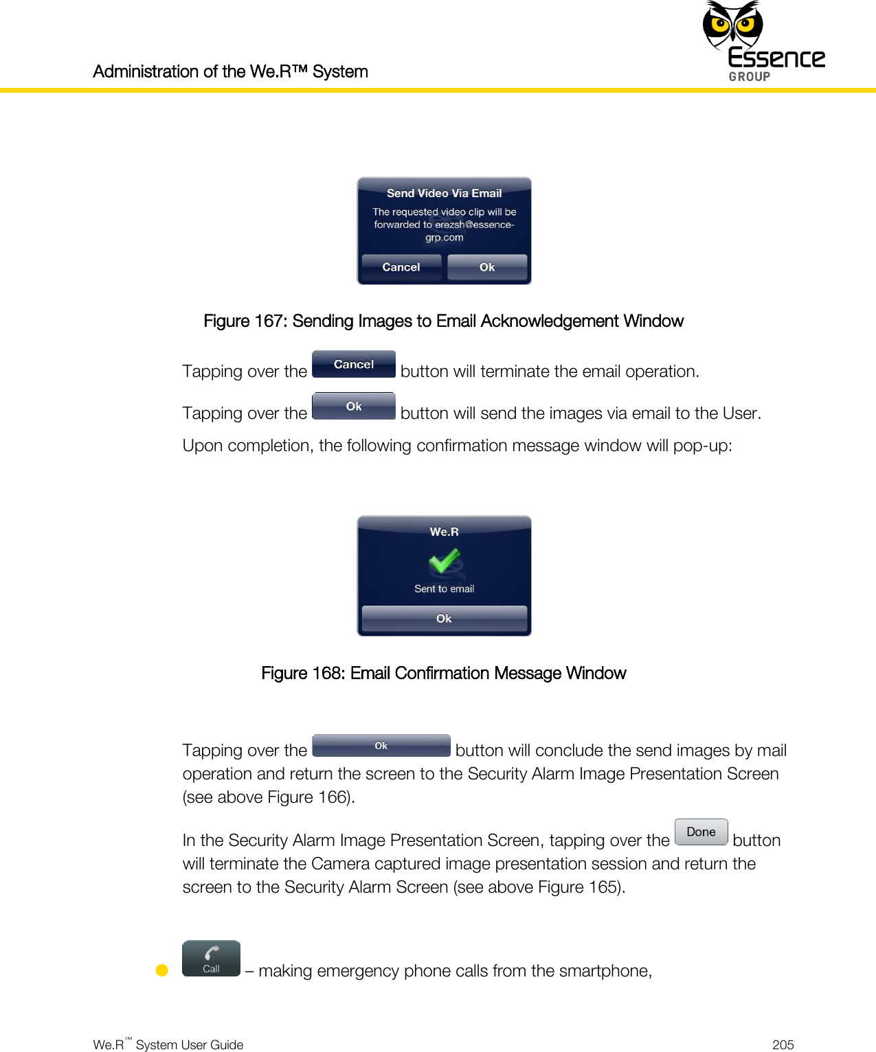 Administration of the We.R™ System    We.R™ System User Guide  205    Figure 167: Sending Images to Email Acknowledgement Window Tapping over the   button will terminate the email operation. Tapping over the   button will send the images via email to the User. Upon completion, the following confirmation message window will pop-up:   Figure 168: Email Confirmation Message Window  Tapping over the   button will conclude the send images by mail operation and return the screen to the Security Alarm Image Presentation Screen (see above Figure 166). In the Security Alarm Image Presentation Screen, tapping over the   button will terminate the Camera captured image presentation session and return the screen to the Security Alarm Screen (see above Figure 165).    – making emergency phone calls from the smartphone,  