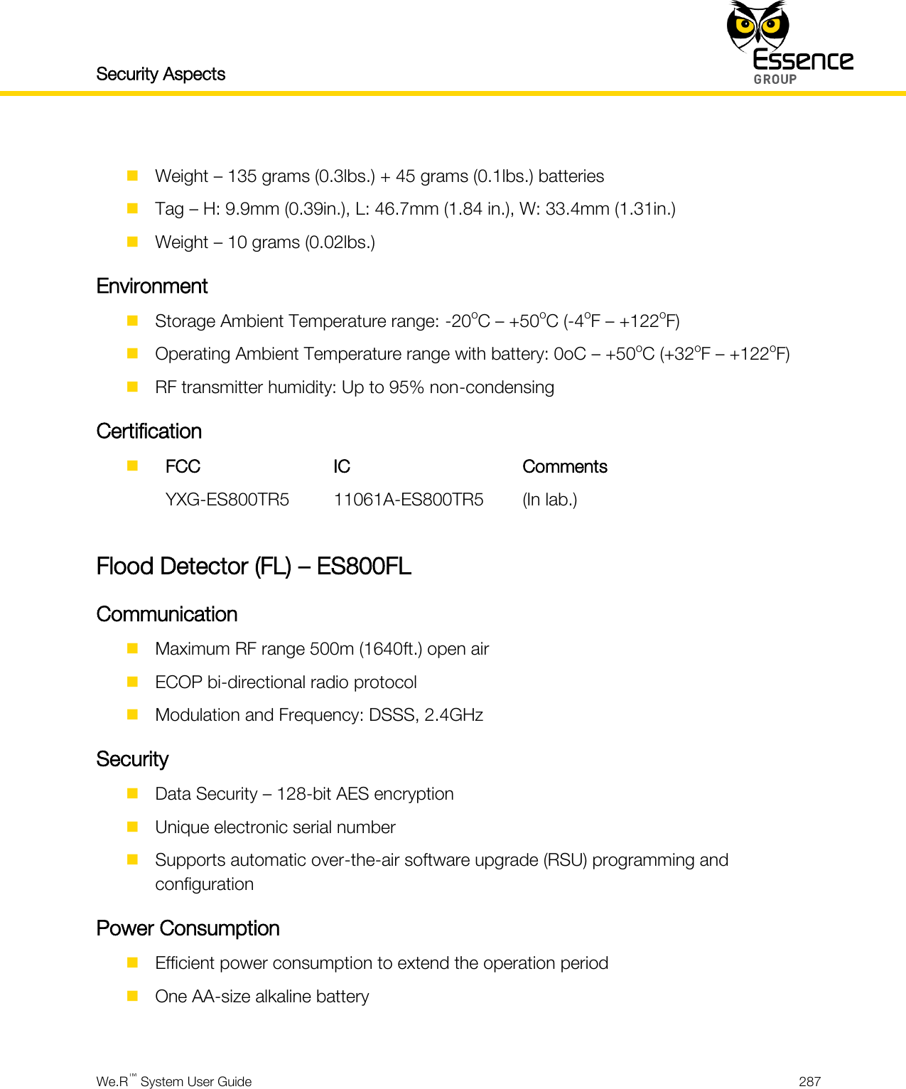 Security Aspects    We.R™ System User Guide  287    Weight – 135 grams (0.3lbs.) + 45 grams (0.1lbs.) batteries  Tag – H: 9.9mm (0.39in.), L: 46.7mm (1.84 in.), W: 33.4mm (1.31in.)  Weight – 10 grams (0.02lbs.) Environment  Storage Ambient Temperature range: -20oC – +50oC (-4oF – +122oF)  Operating Ambient Temperature range with battery: 0oC – +50oC (+32oF – +122oF)  RF transmitter humidity: Up to 95% non-condensing Certification   FCC IC Comments  YXG-ES800TR5 11061A-ES800TR5 (In lab.)  Flood Detector (FL) – ES800FL Communication  Maximum RF range 500m (1640ft.) open air  ECOP bi-directional radio protocol  Modulation and Frequency: DSSS, 2.4GHz Security  Data Security – 128-bit AES encryption  Unique electronic serial number  Supports automatic over-the-air software upgrade (RSU) programming and configuration Power Consumption  Efficient power consumption to extend the operation period  One AA-size alkaline battery  