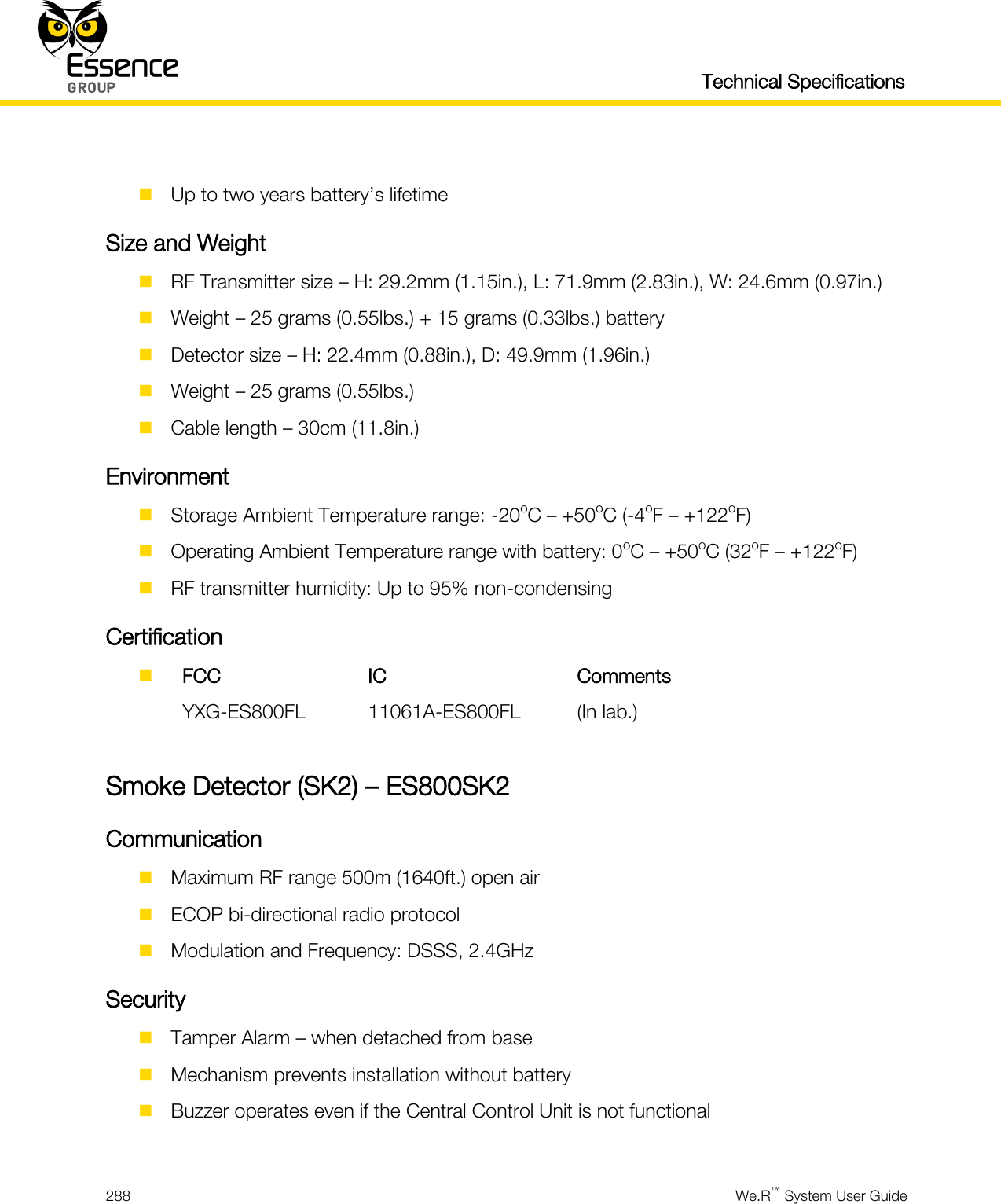   Technical Specifications  288  We.R™ System User Guide    Up to two years battery’s lifetime Size and Weight  RF Transmitter size – H: 29.2mm (1.15in.), L: 71.9mm (2.83in.), W: 24.6mm (0.97in.)  Weight – 25 grams (0.55lbs.) + 15 grams (0.33lbs.) battery  Detector size – H: 22.4mm (0.88in.), D: 49.9mm (1.96in.)  Weight – 25 grams (0.55lbs.)  Cable length – 30cm (11.8in.) Environment  Storage Ambient Temperature range: -20oC – +50oC (-4oF – +122oF)  Operating Ambient Temperature range with battery: 0oC – +50oC (32oF – +122oF)  RF transmitter humidity: Up to 95% non-condensing Certification   FCC IC Comments  YXG-ES800FL 11061A-ES800FL (In lab.)  Smoke Detector (SK2) – ES800SK2 Communication  Maximum RF range 500m (1640ft.) open air  ECOP bi-directional radio protocol  Modulation and Frequency: DSSS, 2.4GHz Security  Tamper Alarm – when detached from base  Mechanism prevents installation without battery  Buzzer operates even if the Central Control Unit is not functional  