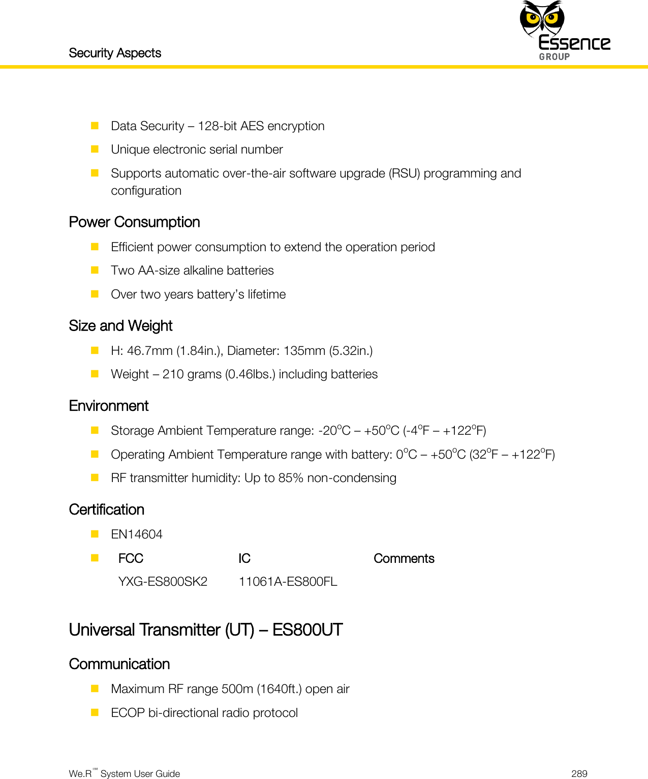 Security Aspects    We.R™ System User Guide  289    Data Security – 128-bit AES encryption  Unique electronic serial number  Supports automatic over-the-air software upgrade (RSU) programming and configuration Power Consumption  Efficient power consumption to extend the operation period  Two AA-size alkaline batteries  Over two years battery’s lifetime Size and Weight  H: 46.7mm (1.84in.), Diameter: 135mm (5.32in.)  Weight – 210 grams (0.46lbs.) including batteries Environment  Storage Ambient Temperature range: -20oC – +50oC (-4oF – +122oF)  Operating Ambient Temperature range with battery: 0oC – +50oC (32oF – +122oF)  RF transmitter humidity: Up to 85% non-condensing Certification  EN14604   FCC IC Comments  YXG-ES800SK2 11061A-ES800FL   Universal Transmitter (UT) – ES800UT Communication  Maximum RF range 500m (1640ft.) open air  ECOP bi-directional radio protocol  