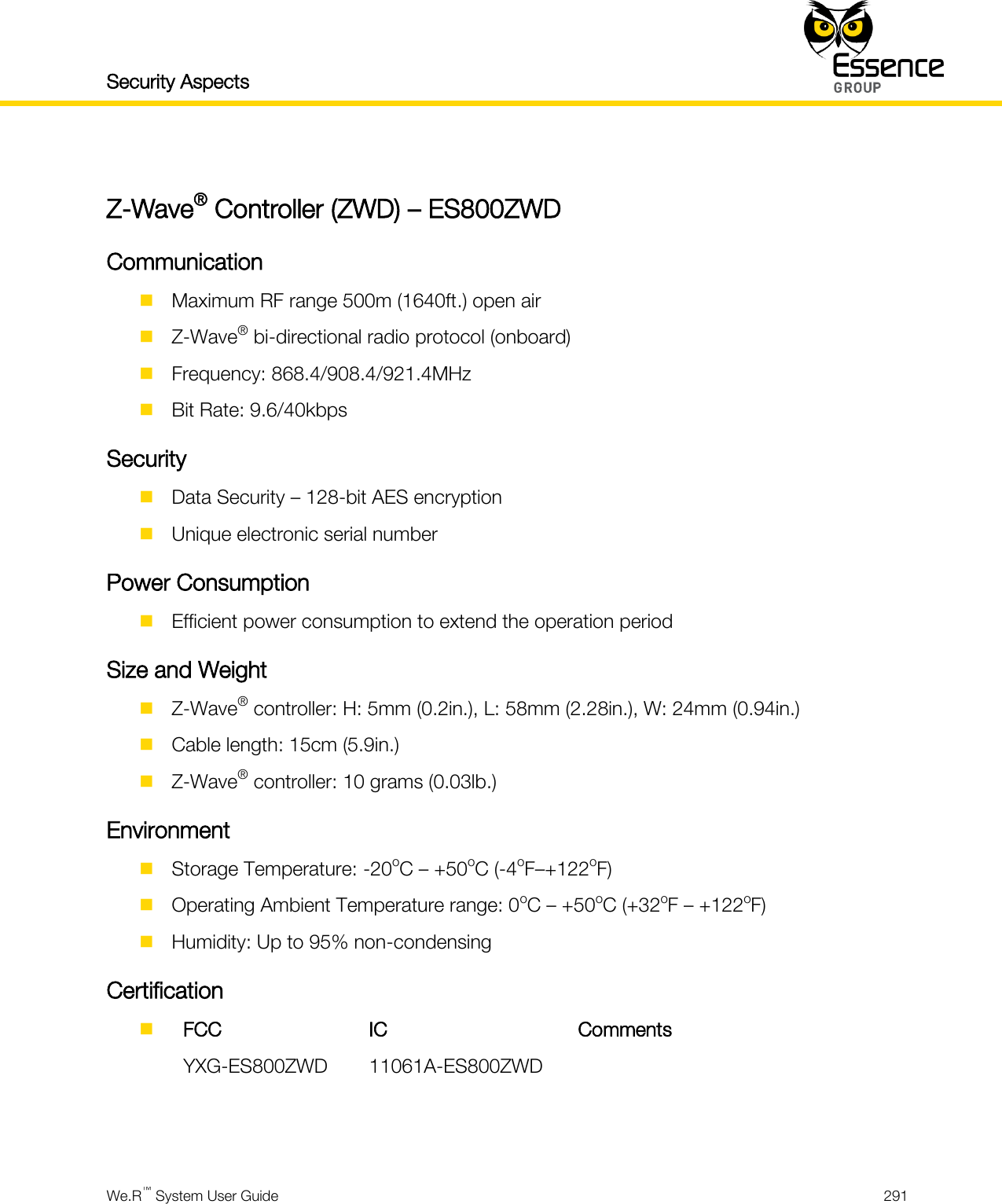 Security Aspects    We.R™ System User Guide  291   Z-Wave® Controller (ZWD) – ES800ZWD Communication  Maximum RF range 500m (1640ft.) open air  Z-Wave® bi-directional radio protocol (onboard)  Frequency: 868.4/908.4/921.4MHz  Bit Rate: 9.6/40kbps Security  Data Security – 128-bit AES encryption  Unique electronic serial number Power Consumption  Efficient power consumption to extend the operation period Size and Weight  Z-Wave® controller: H: 5mm (0.2in.), L: 58mm (2.28in.), W: 24mm (0.94in.)  Cable length: 15cm (5.9in.)  Z-Wave® controller: 10 grams (0.03lb.) Environment  Storage Temperature: -20oC – +50oC (-4oF–+122oF)  Operating Ambient Temperature range: 0oC – +50oC (+32oF – +122oF)  Humidity: Up to 95% non-condensing Certification   FCC IC Comments  YXG-ES800ZWD 11061A-ES800ZWD     