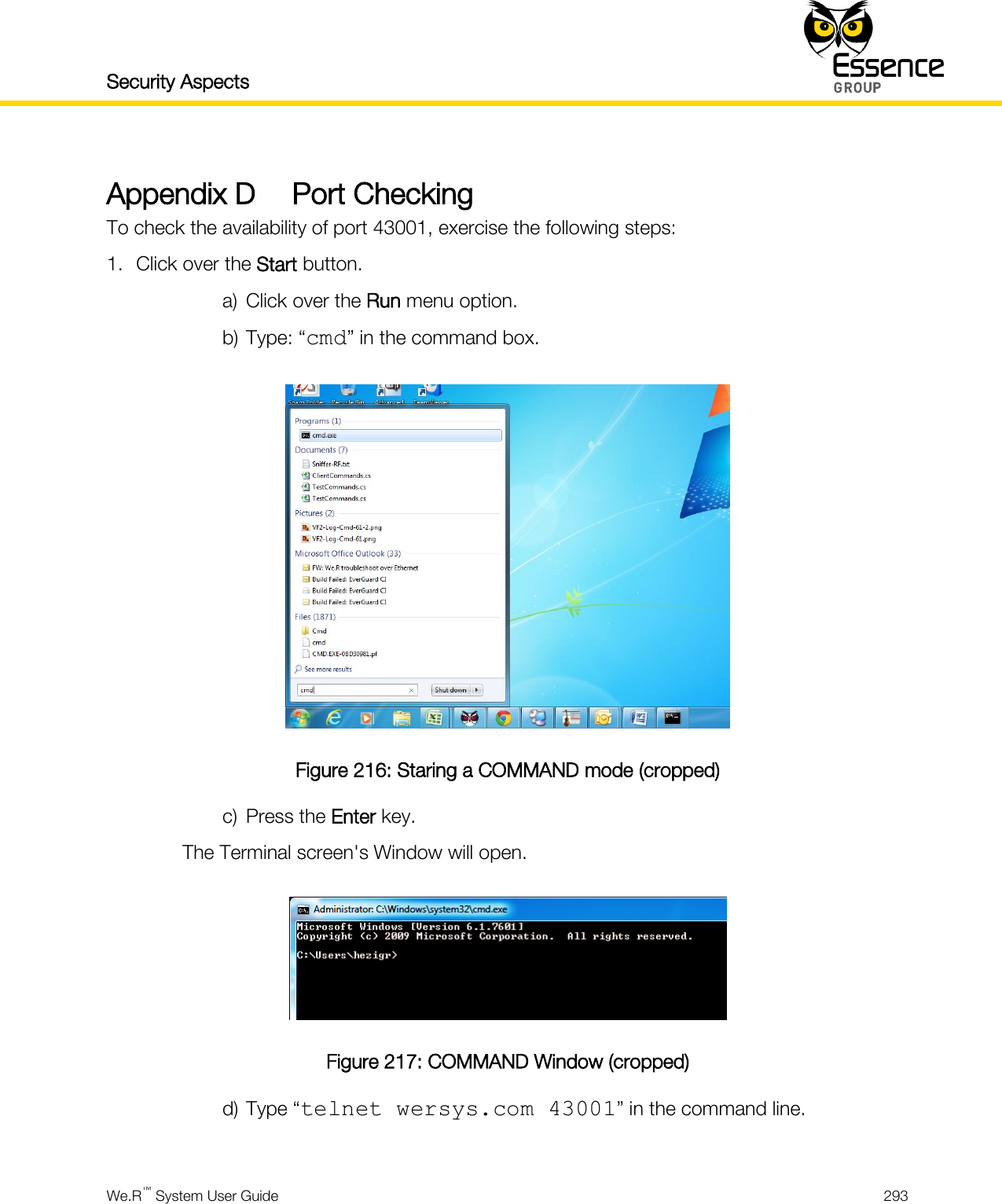 Security Aspects    We.R™ System User Guide  293  Appendix D Port Checking To check the availability of port 43001, exercise the following steps: 1. Click over the Start button. a) Click over the Run menu option. b) Type: “cmd” in the command box.  Figure 216: Staring a COMMAND mode (cropped) c) Press the Enter key. The Terminal screen&apos;s Window will open.  Figure 217: COMMAND Window (cropped) d) Type “telnet wersys.com 43001” in the command line.  