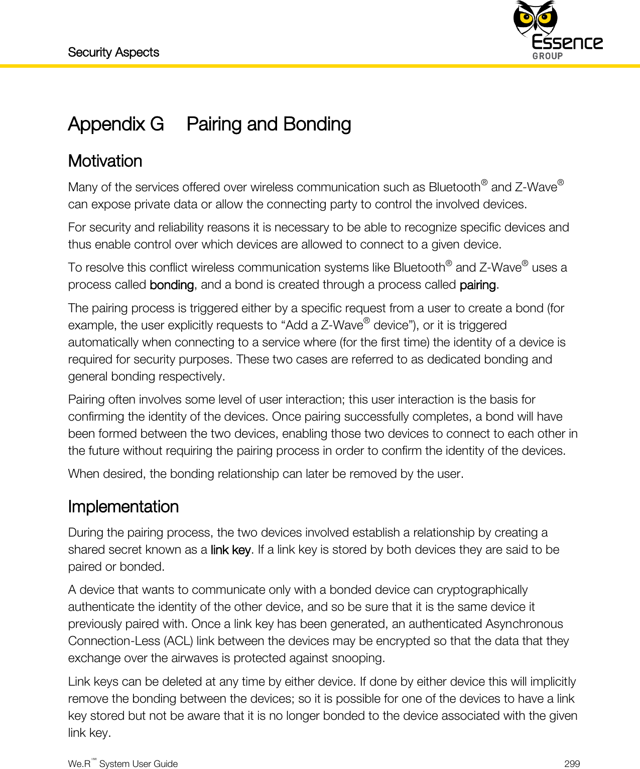 Security Aspects    We.R™ System User Guide  299  Appendix G Pairing and Bonding Motivation Many of the services offered over wireless communication such as Bluetooth® and Z-Wave® can expose private data or allow the connecting party to control the involved devices. For security and reliability reasons it is necessary to be able to recognize specific devices and thus enable control over which devices are allowed to connect to a given device. To resolve this conflict wireless communication systems like Bluetooth® and Z-Wave® uses a process called bonding, and a bond is created through a process called pairing. The pairing process is triggered either by a specific request from a user to create a bond (for example, the user explicitly requests to “Add a Z-Wave® device”), or it is triggered automatically when connecting to a service where (for the first time) the identity of a device is required for security purposes. These two cases are referred to as dedicated bonding and general bonding respectively. Pairing often involves some level of user interaction; this user interaction is the basis for confirming the identity of the devices. Once pairing successfully completes, a bond will have been formed between the two devices, enabling those two devices to connect to each other in the future without requiring the pairing process in order to confirm the identity of the devices. When desired, the bonding relationship can later be removed by the user. Implementation During the pairing process, the two devices involved establish a relationship by creating a shared secret known as a link key. If a link key is stored by both devices they are said to be paired or bonded. A device that wants to communicate only with a bonded device can cryptographically authenticate the identity of the other device, and so be sure that it is the same device it previously paired with. Once a link key has been generated, an authenticated Asynchronous Connection-Less (ACL) link between the devices may be encrypted so that the data that they exchange over the airwaves is protected against snooping. Link keys can be deleted at any time by either device. If done by either device this will implicitly remove the bonding between the devices; so it is possible for one of the devices to have a link key stored but not be aware that it is no longer bonded to the device associated with the given link key. 