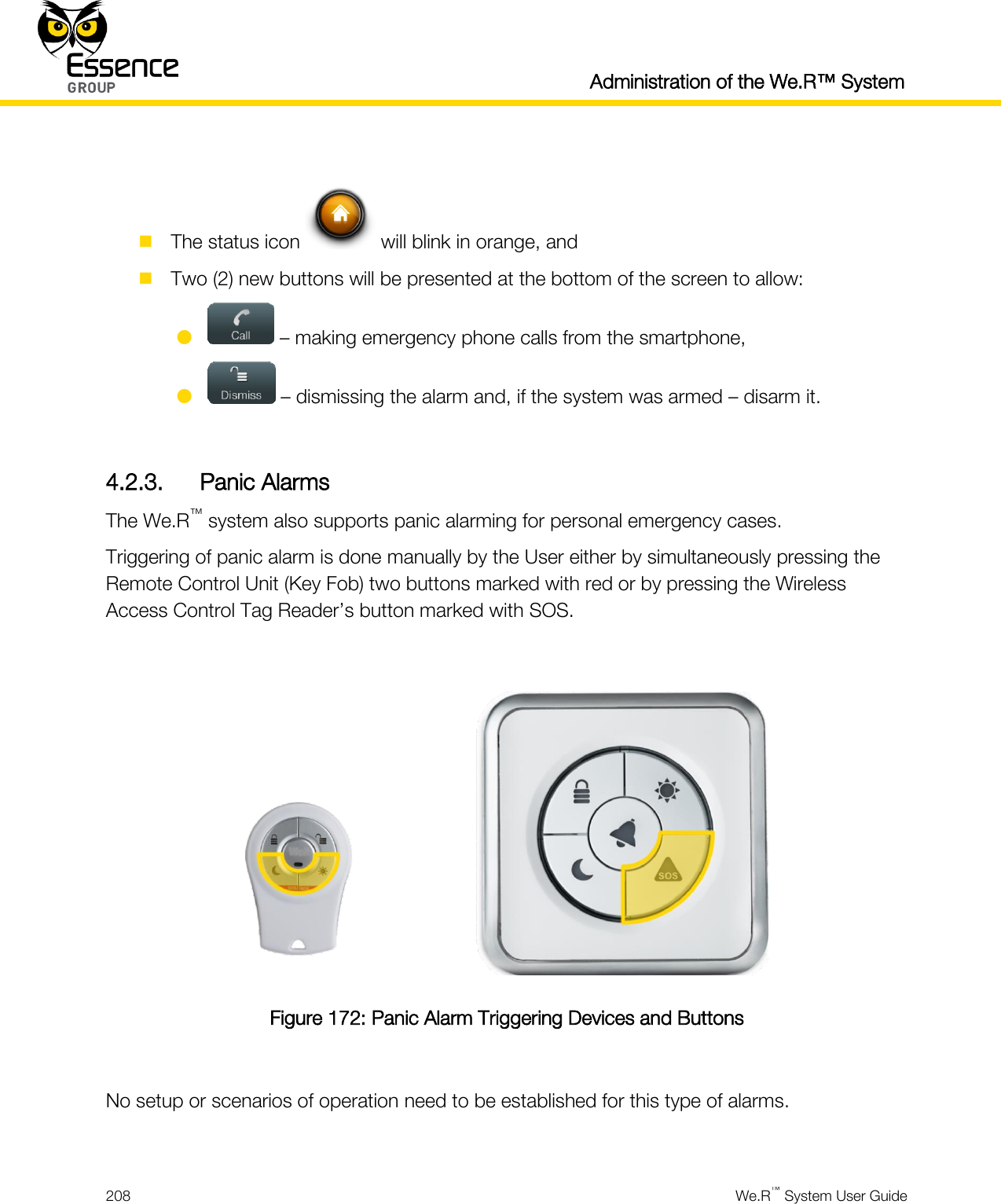  Administration of the We.R™ System  208  We.R™ System User Guide    The status icon   will blink in orange, and  Two (2) new buttons will be presented at the bottom of the screen to allow:   – making emergency phone calls from the smartphone,   – dismissing the alarm and, if the system was armed – disarm it.  4.2.3. Panic Alarms The We.R™ system also supports panic alarming for personal emergency cases. Triggering of panic alarm is done manually by the User either by simultaneously pressing the Remote Control Unit (Key Fob) two buttons marked with red or by pressing the Wireless Access Control Tag Reader’s button marked with SOS.   Figure 172: Panic Alarm Triggering Devices and Buttons  No setup or scenarios of operation need to be established for this type of alarms.  