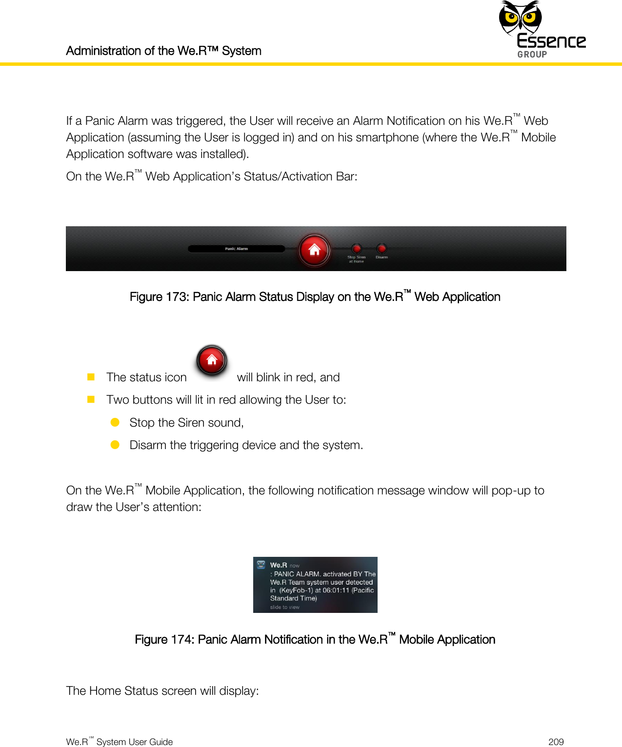 Administration of the We.R™ System    We.R™ System User Guide  209   If a Panic Alarm was triggered, the User will receive an Alarm Notification on his We.R™ Web Application (assuming the User is logged in) and on his smartphone (where the We.R™ Mobile Application software was installed). On the We.R™ Web Application’s Status/Activation Bar:   Figure 173: Panic Alarm Status Display on the We.R™ Web Application   The status icon   will blink in red, and  Two buttons will lit in red allowing the User to:  Stop the Siren sound,  Disarm the triggering device and the system.  On the We.R™ Mobile Application, the following notification message window will pop-up to draw the User’s attention:   Figure 174: Panic Alarm Notification in the We.R™ Mobile Application  The Home Status screen will display:  