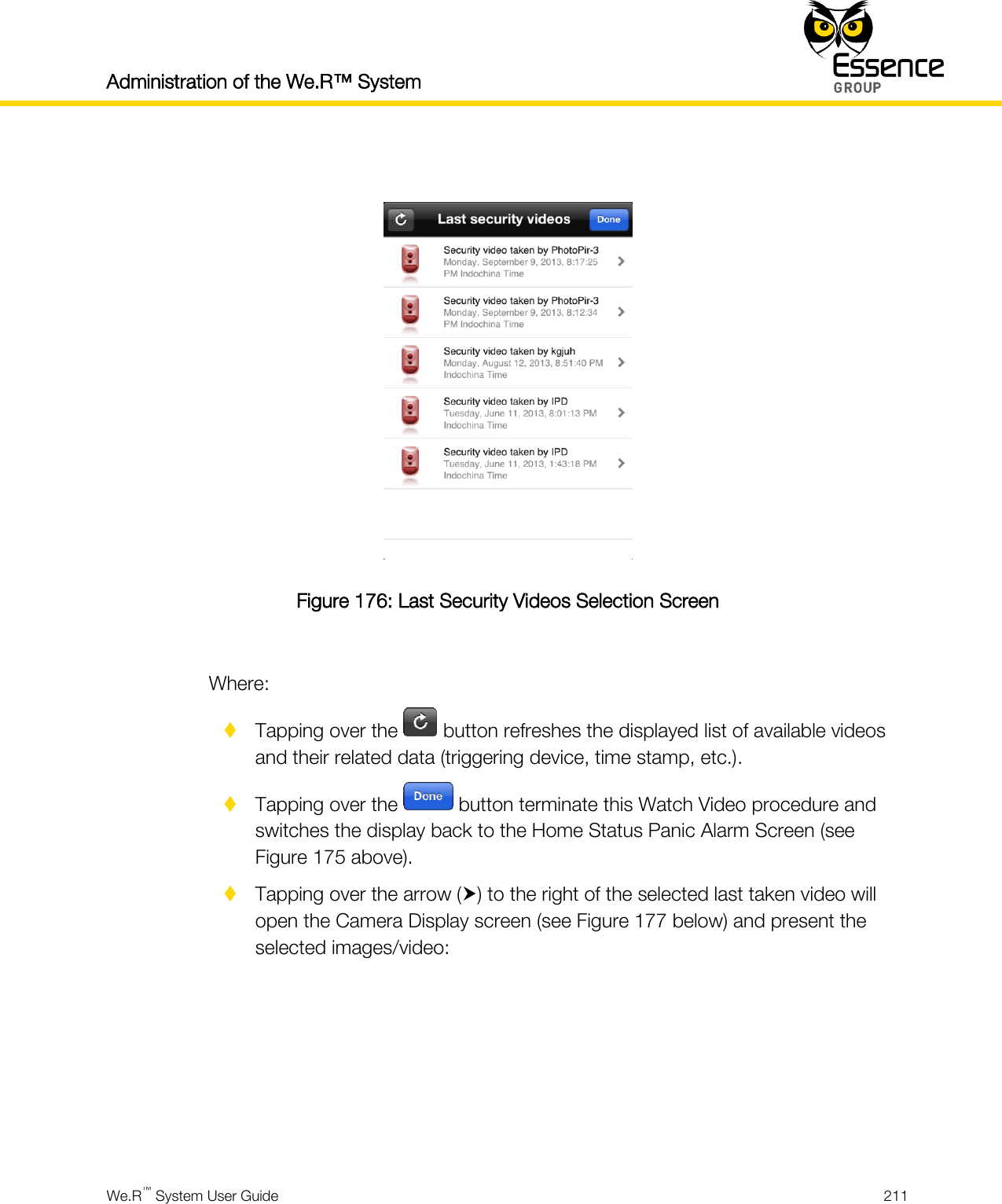 Administration of the We.R™ System    We.R™ System User Guide  211    Figure 176: Last Security Videos Selection Screen  Where:  Tapping over the   button refreshes the displayed list of available videos and their related data (triggering device, time stamp, etc.).  Tapping over the   button terminate this Watch Video procedure and switches the display back to the Home Status Panic Alarm Screen (see Figure 175 above).  Tapping over the arrow () to the right of the selected last taken video will open the Camera Display screen (see Figure 177 below) and present the selected images/video:      