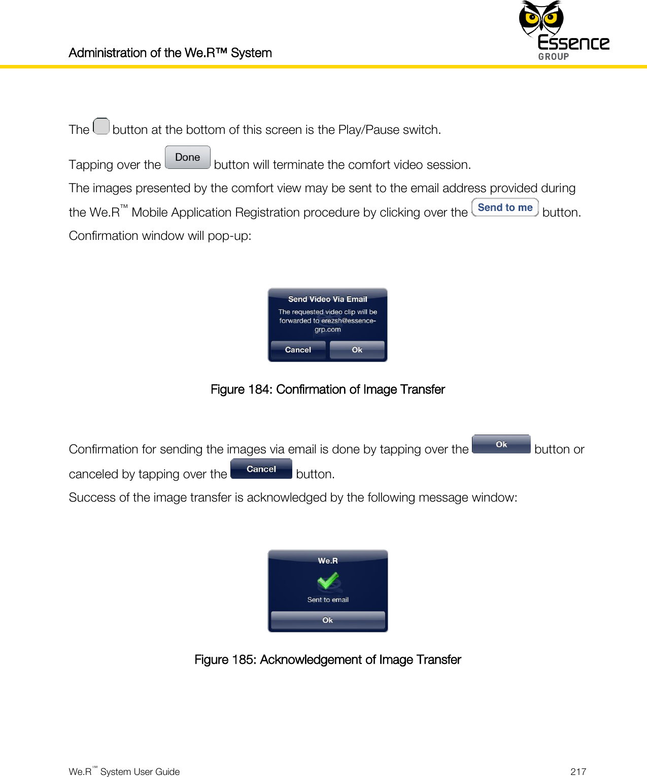 Administration of the We.R™ System    We.R™ System User Guide  217   The   button at the bottom of this screen is the Play/Pause switch. Tapping over the   button will terminate the comfort video session. The images presented by the comfort view may be sent to the email address provided during the We.R™ Mobile Application Registration procedure by clicking over the   button. Confirmation window will pop-up:   Figure 184: Confirmation of Image Transfer  Confirmation for sending the images via email is done by tapping over the   button or canceled by tapping over the   button. Success of the image transfer is acknowledged by the following message window:   Figure 185: Acknowledgement of Image Transfer    
