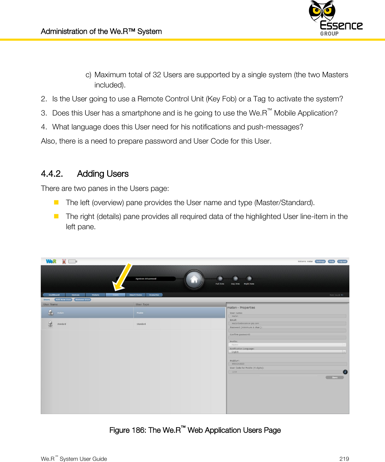 Administration of the We.R™ System    We.R™ System User Guide  219   c) Maximum total of 32 Users are supported by a single system (the two Masters included). 2. Is the User going to use a Remote Control Unit (Key Fob) or a Tag to activate the system? 3. Does this User has a smartphone and is he going to use the We.R™ Mobile Application? 4. What language does this User need for his notifications and push-messages? Also, there is a need to prepare password and User Code for this User.  4.4.2. Adding Users There are two panes in the Users page:  The left (overview) pane provides the User name and type (Master/Standard).  The right (details) pane provides all required data of the highlighted User line-item in the left pane.   Figure 186: The We.R™ Web Application Users Page 