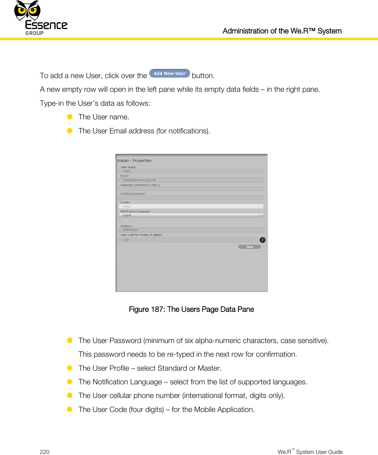  Administration of the We.R™ System  220  We.R™ System User Guide   To add a new User, click over the   button. A new empty row will open in the left pane while its empty data fields – in the right pane. Type-in the User’s data as follows:  The User name.  The User Email address (for notifications).   Figure 187: The Users Page Data Pane   The User Password (minimum of six alpha-numeric characters, case sensitive). This password needs to be re-typed in the next row for confirmation.  The User Profile – select Standard or Master.  The Notification Language – select from the list of supported languages.  The User cellular phone number (international format, digits only).  The User Code (four digits) – for the Mobile Application.  