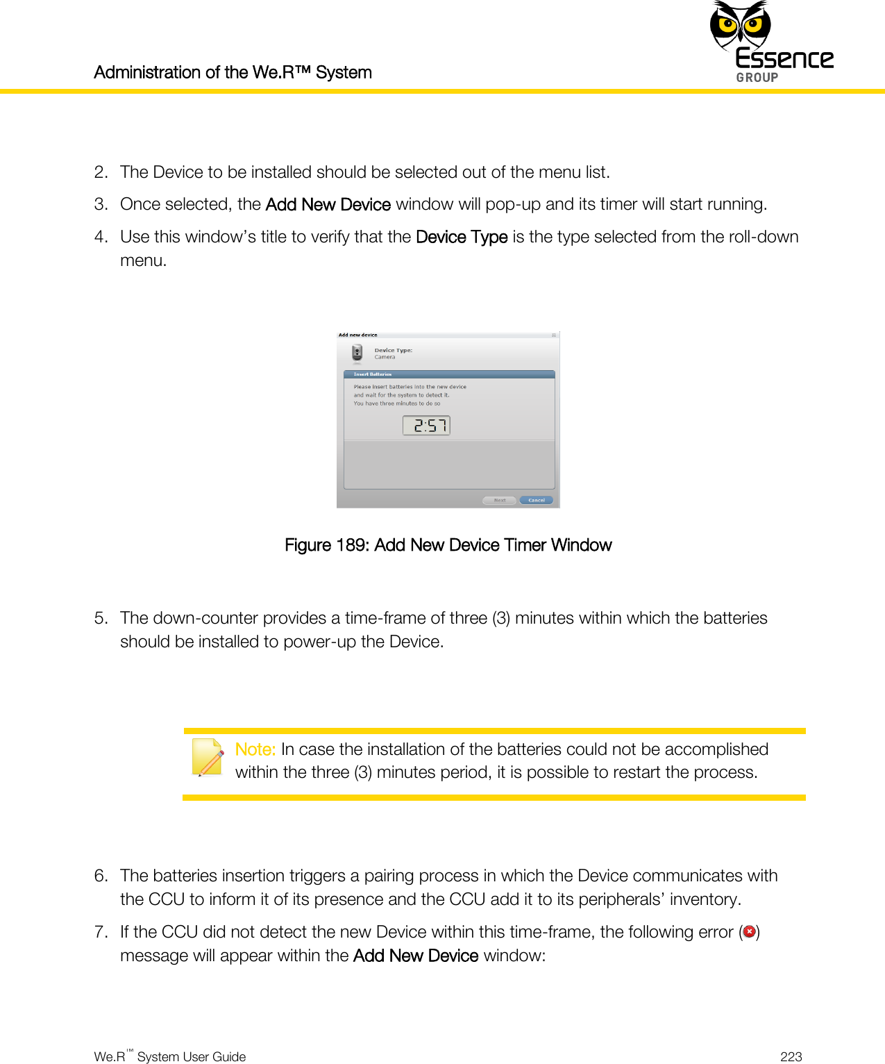Administration of the We.R™ System    We.R™ System User Guide  223   2. The Device to be installed should be selected out of the menu list. 3. Once selected, the Add New Device window will pop-up and its timer will start running. 4. Use this window’s title to verify that the Device Type is the type selected from the roll-down menu.   Figure 189: Add New Device Timer Window  5. The down-counter provides a time-frame of three (3) minutes within which the batteries should be installed to power-up the Device.    Note: In case the installation of the batteries could not be accomplished within the three (3) minutes period, it is possible to restart the process.   6. The batteries insertion triggers a pairing process in which the Device communicates with the CCU to inform it of its presence and the CCU add it to its peripherals’ inventory. 7. If the CCU did not detect the new Device within this time-frame, the following error ( ) message will appear within the Add New Device window:  
