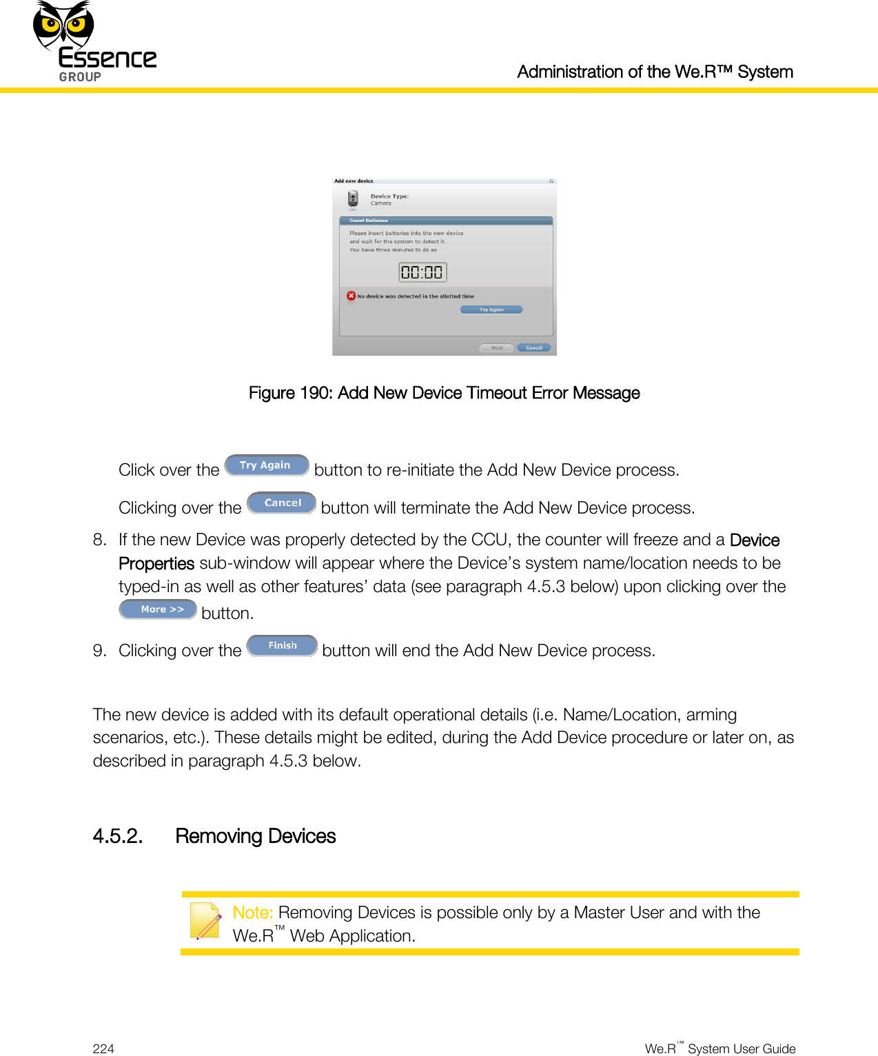  Administration of the We.R™ System  224  We.R™ System User Guide    Figure 190: Add New Device Timeout Error Message  Click over the   button to re-initiate the Add New Device process. Clicking over the   button will terminate the Add New Device process. 8. If the new Device was properly detected by the CCU, the counter will freeze and a Device Properties sub-window will appear where the Device’s system name/location needs to be typed-in as well as other features’ data (see paragraph 4.5.3 below) upon clicking over the  button. 9. Clicking over the   button will end the Add New Device process.  The new device is added with its default operational details (i.e. Name/Location, arming scenarios, etc.). These details might be edited, during the Add Device procedure or later on, as described in paragraph 4.5.3 below.  4.5.2. Removing Devices   Note: Removing Devices is possible only by a Master User and with the We.R™ Web Application.   