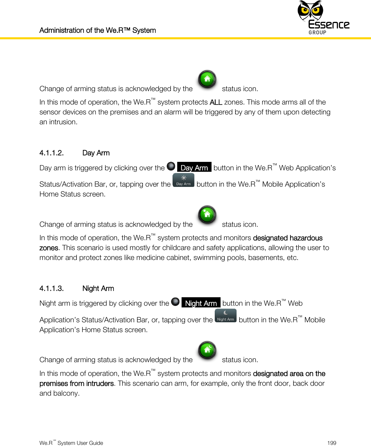 Administration of the We.R™ System    We.R™ System User Guide  199   Change of arming status is acknowledged by the   status icon. In this mode of operation, the We.R™ system protects ALL zones. This mode arms all of the sensor devices on the premises and an alarm will be triggered by any of them upon detecting an intrusion.  4.1.1.2. Day Arm Day arm is triggered by clicking over the   _Day Arm_ button in the We.R™ Web Application’s Status/Activation Bar, or, tapping over the   button in the We.R™ Mobile Application’s Home Status screen. Change of arming status is acknowledged by the   status icon. In this mode of operation, the We.R™ system protects and monitors designated hazardous zones. This scenario is used mostly for childcare and safety applications, allowing the user to monitor and protect zones like medicine cabinet, swimming pools, basements, etc.  4.1.1.3. Night Arm Night arm is triggered by clicking over the   _Night Arm_ button in the We.R™ Web Application’s Status/Activation Bar, or, tapping over the   button in the We.R™ Mobile Application’s Home Status screen. Change of arming status is acknowledged by the   status icon. In this mode of operation, the We.R™ system protects and monitors designated area on the premises from intruders. This scenario can arm, for example, only the front door, back door and balcony.   