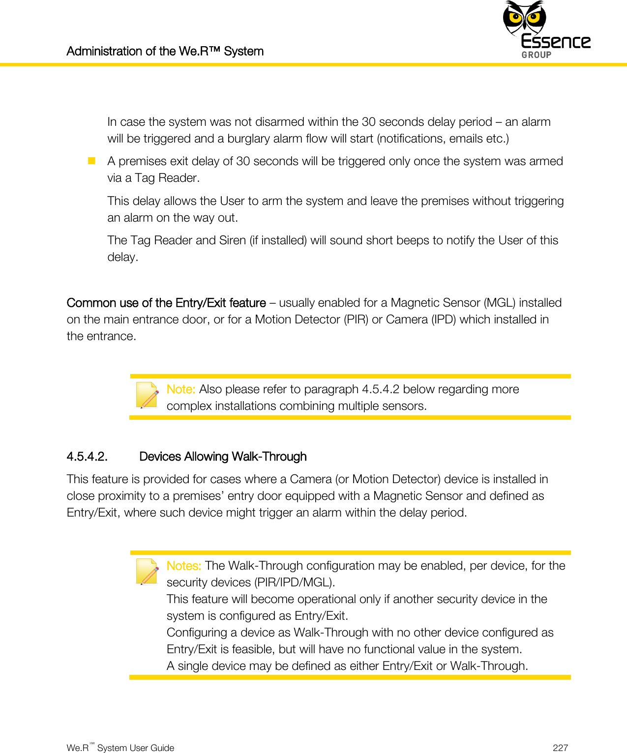 Administration of the We.R™ System    We.R™ System User Guide  227   In case the system was not disarmed within the 30 seconds delay period – an alarm will be triggered and a burglary alarm flow will start (notifications, emails etc.)  A premises exit delay of 30 seconds will be triggered only once the system was armed via a Tag Reader. This delay allows the User to arm the system and leave the premises without triggering an alarm on the way out. The Tag Reader and Siren (if installed) will sound short beeps to notify the User of this delay.  Common use of the Entry/Exit feature – usually enabled for a Magnetic Sensor (MGL) installed on the main entrance door, or for a Motion Detector (PIR) or Camera (IPD) which installed in the entrance.   Note: Also please refer to paragraph 4.5.4.2 below regarding more complex installations combining multiple sensors.  4.5.4.2. Devices Allowing Walk-Through This feature is provided for cases where a Camera (or Motion Detector) device is installed in close proximity to a premises’ entry door equipped with a Magnetic Sensor and defined as Entry/Exit, where such device might trigger an alarm within the delay period.   Notes: The Walk-Through configuration may be enabled, per device, for the security devices (PIR/IPD/MGL). This feature will become operational only if another security device in the system is configured as Entry/Exit. Configuring a device as Walk-Through with no other device configured as Entry/Exit is feasible, but will have no functional value in the system. A single device may be defined as either Entry/Exit or Walk-Through.   