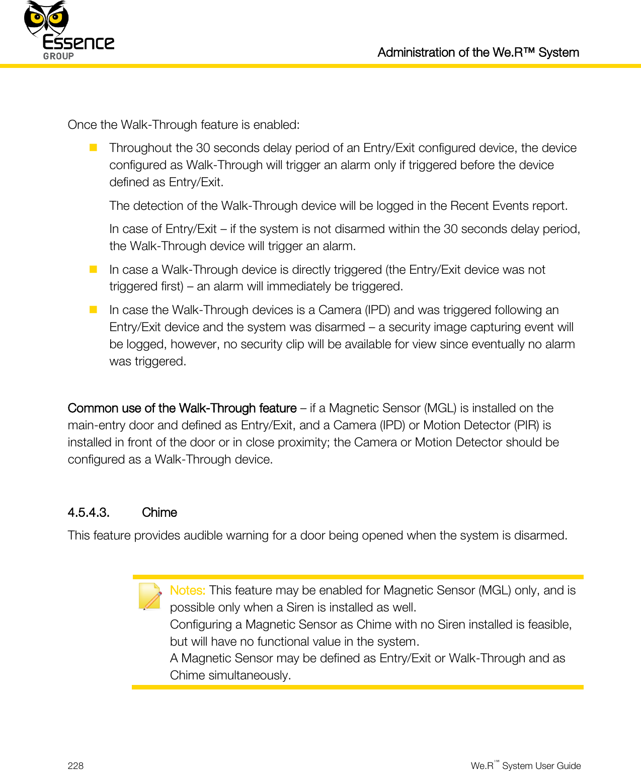  Administration of the We.R™ System  228  We.R™ System User Guide   Once the Walk-Through feature is enabled:  Throughout the 30 seconds delay period of an Entry/Exit configured device, the device configured as Walk-Through will trigger an alarm only if triggered before the device defined as Entry/Exit. The detection of the Walk-Through device will be logged in the Recent Events report. In case of Entry/Exit – if the system is not disarmed within the 30 seconds delay period, the Walk-Through device will trigger an alarm.  In case a Walk-Through device is directly triggered (the Entry/Exit device was not triggered first) – an alarm will immediately be triggered.  In case the Walk-Through devices is a Camera (IPD) and was triggered following an Entry/Exit device and the system was disarmed – a security image capturing event will be logged, however, no security clip will be available for view since eventually no alarm was triggered.  Common use of the Walk-Through feature – if a Magnetic Sensor (MGL) is installed on the main-entry door and defined as Entry/Exit, and a Camera (IPD) or Motion Detector (PIR) is installed in front of the door or in close proximity; the Camera or Motion Detector should be configured as a Walk-Through device.  4.5.4.3. Chime This feature provides audible warning for a door being opened when the system is disarmed.   Notes: This feature may be enabled for Magnetic Sensor (MGL) only, and is possible only when a Siren is installed as well. Configuring a Magnetic Sensor as Chime with no Siren installed is feasible, but will have no functional value in the system. A Magnetic Sensor may be defined as Entry/Exit or Walk-Through and as Chime simultaneously.   