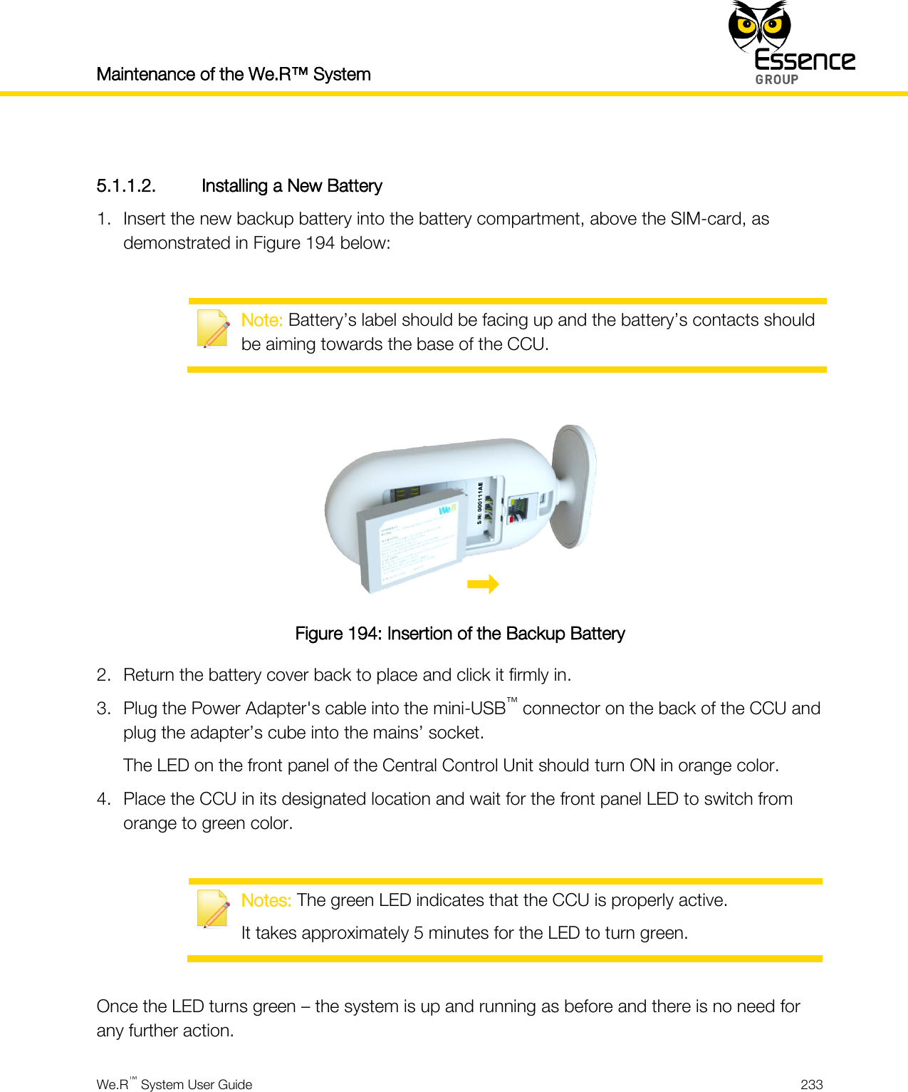 Maintenance of the We.R™ System    We.R™ System User Guide  233   5.1.1.2. Installing a New Battery 1. Insert the new backup battery into the battery compartment, above the SIM-card, as demonstrated in Figure 194 below:   Note: Battery’s label should be facing up and the battery’s contacts should be aiming towards the base of the CCU.   Figure 194: Insertion of the Backup Battery 2. Return the battery cover back to place and click it firmly in. 3. Plug the Power Adapter&apos;s cable into the mini-USB™ connector on the back of the CCU and plug the adapter’s cube into the mains’ socket. The LED on the front panel of the Central Control Unit should turn ON in orange color. 4. Place the CCU in its designated location and wait for the front panel LED to switch from orange to green color.   Notes: The green LED indicates that the CCU is properly active. It takes approximately 5 minutes for the LED to turn green.  Once the LED turns green – the system is up and running as before and there is no need for any further action. 