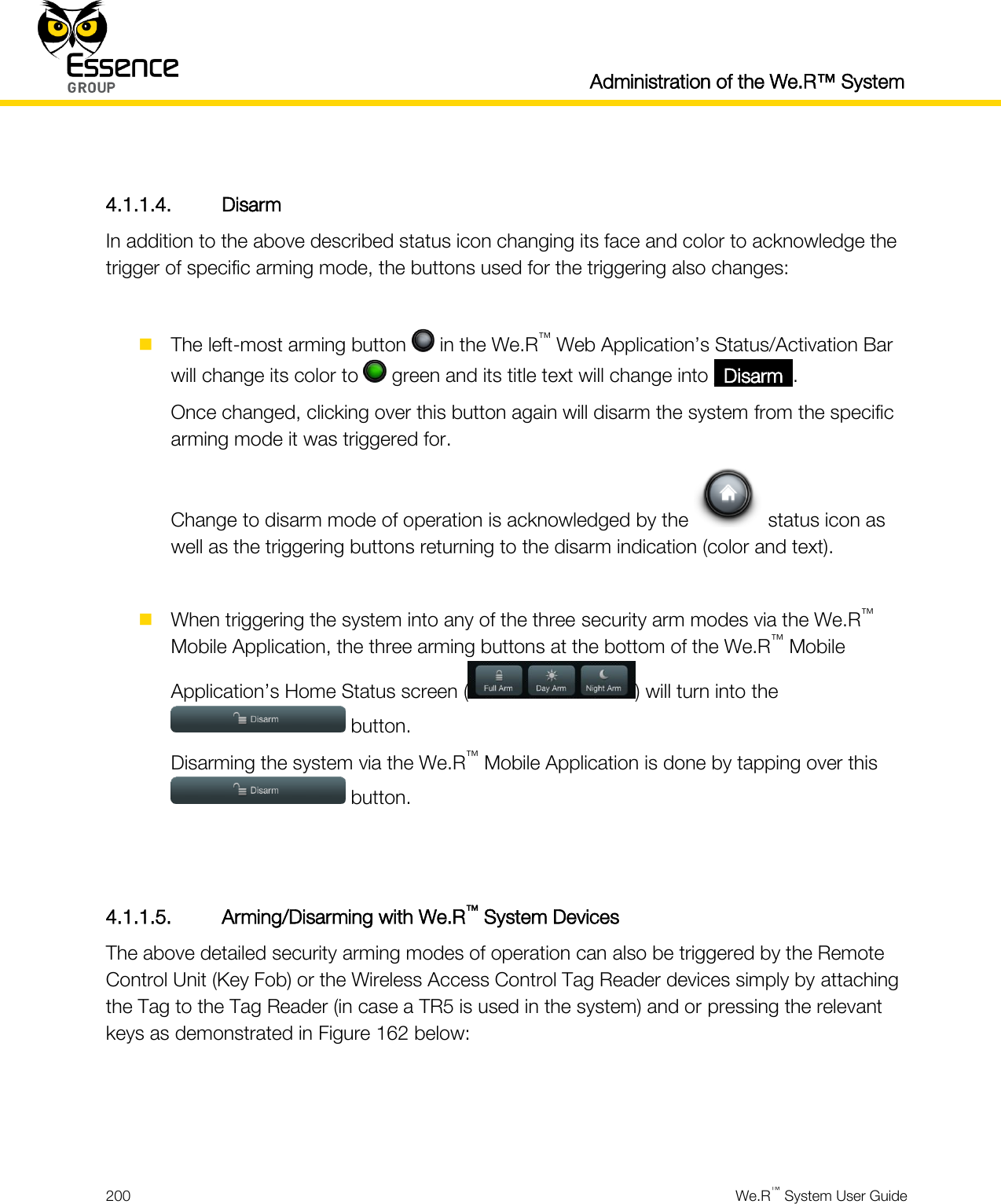   Administration of the We.R™ System  200  We.R™ System User Guide   4.1.1.4. Disarm In addition to the above described status icon changing its face and color to acknowledge the trigger of specific arming mode, the buttons used for the triggering also changes:   The left-most arming button   in the We.R™ Web Application’s Status/Activation Bar will change its color to   green and its title text will change into _Disarm_. Once changed, clicking over this button again will disarm the system from the specific arming mode it was triggered for. Change to disarm mode of operation is acknowledged by the   status icon as well as the triggering buttons returning to the disarm indication (color and text).   When triggering the system into any of the three security arm modes via the We.R™ Mobile Application, the three arming buttons at the bottom of the We.R™ Mobile Application’s Home Status screen ( ) will turn into the  button. Disarming the system via the We.R™ Mobile Application is done by tapping over this  button.   4.1.1.5. Arming/Disarming with We.R™ System Devices The above detailed security arming modes of operation can also be triggered by the Remote Control Unit (Key Fob) or the Wireless Access Control Tag Reader devices simply by attaching the Tag to the Tag Reader (in case a TR5 is used in the system) and or pressing the relevant keys as demonstrated in Figure 162 below:    